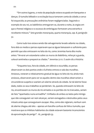 101
“Em outros lugares, o resto da população estava ocupada em banquetes e
danças. O tumulto bêbado e a excitação louca tomaram conta da cidade; o cerco
foi esquecido; as precauções ordinárias foram negligenciadas. Seguindo o
exemplo do seu rei, os babilônios entregaram-se, durante a noite, às orgias em
que o frenesi religioso e o excesso de embriaguez formaram uma estranha e
revoltante mistura.” Sete grandes monarquias, quarta monarquia, cap. 8, parágrafo
52.
Como tudo isso estava sendo tão selvagemente levado adiante na cidade,
fora dela os medos e persas esperavam que as águas baixassem o suficiente para
permitir que eles entrassem no leito do rio, como Jeremias havia dito muito
antes: “Arvorai um estandarte sobre os muros de Babilônia, reforçai a guarda,
colocai sentinelas e preparai as ciladas.” Jeremias 51:12. E assim diz a história:
"Enquanto isso, fora da cidade, em silêncio e escuridão, os persas
observavam os dois pontos onde o Eufrates entrava e saía das muralhas.
Ansiosos, notaram o rebaixamento gradual da água no leito do rio; ainda mais
ansiosos, observaram para ver se aqueles dentro das muralhas observariam a
circunstância suspeita e soariam um alarme através da cidade. Se tal alarme fosse
dado, todos os seus trabalhos se perderiam. Se, quando entrassem no leito do
rio, encontrassem os muros do rio armados e os portões do rio trancados, seriam
de fato “apanhados numa armadilha”. Enfilados de ambos os lados pelo inimigo
que não conseguiam ver nem alcançar, seriam esmagados e destruídos pelos seus
mísseis antes que conseguissem escapar. Mas, como eles vigiaram, nenhum som
de alarme chegou até eles – apenas um barulho confuso de folia e tumulto, que
mostrava que os infelizes habitantes da cidade estavam bastante inconscientes
da aproximação do perigo”. Id., parágrafo 53.
 