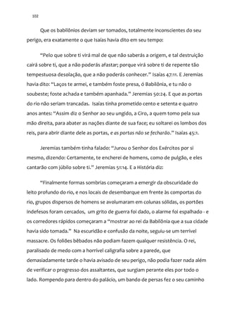 102
Que os babilônios deviam ser tomados, totalmente inconscientes do seu
perigo, era exatamente o que Isaías havia dito em seu tempo:
“Pelo que sobre ti vir| mal de que n~o saber|s a origem, e tal destruiç~o
cairá sobre ti, que a não poderás afastar; porque virá sobre ti de repente tão
tempestuosa desolaç~o, que a n~o poder|s conhecer.” Isaías 47:11. E Jeremias
havia dito: “Laços te armei, e também foste presa, ó Babilônia, e tu não o
soubeste; foste achada e também apanhada.” Jeremias 50:24. E que as portas
do rio não seriam trancadas. Isaías tinha prometido cento e setenta e quatro
anos antes: “Assim diz o Senhor ao seu ungido, a Ciro, a quem tomo pela sua
mão direita, para abater as nações diante de sua face; eu soltarei os lombos dos
reis, para abrir diante dele as portas, e as portas não se fecharão.” Isaías 45:1.
Jeremias também tinha falado: “Jurou o Senhor dos Exércitos por si
mesmo, dizendo: Certamente, te encherei de homens, como de pulgão, e eles
cantar~o com júbilo sobre ti.” Jeremias 51:14. E a História diz:
“Finalmente formas sombrias começaram a emergir da obscuridade do
leito profundo do rio, e nos locais de desembarque em frente às comportas do
rio, grupos dispersos de homens se avolumaram em colunas sólidas, os portões
indefesos foram cercados, um grito de guerra foi dado, o alarme foi espalhado - e
os corredores rápidos começaram a “mostrar ao rei da Babilônia que a sua cidade
havia sido tomada.” Na escuridão e confusão da noite, seguiu-se um terrível
massacre. Os foliões bêbados não podiam fazem qualquer resistência. O rei,
paralisado de medo com a horrível caligrafia sobre a parede, que
demasiadamente tarde o havia avisado de seu perigo, não podia fazer nada além
de verificar o progresso dos assaltantes, que surgiam perante eles por todo o
lado. Rompendo para dentro do palácio, um bando de persas fez o seu caminho
 