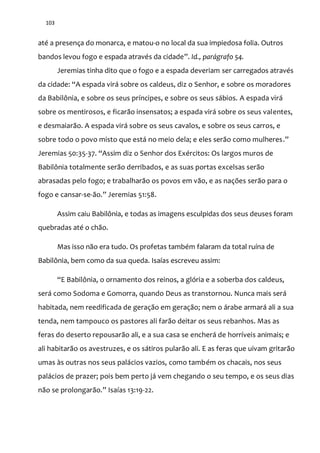 103
até a presença do monarca, e matou-o no local da sua impiedosa folia. Outros
bandos levou fogo e espada através da cidade”. Id., parágrafo 54.
Jeremias tinha dito que o fogo e a espada deveriam ser carregados através
da cidade: “A espada virá sobre os caldeus, diz o Senhor, e sobre os moradores
da Babilônia, e sobre os seus príncipes, e sobre os seus sábios. A espada virá
sobre os mentirosos, e ficarão insensatos; a espada virá sobre os seus valentes,
e desmaiarão. A espada virá sobre os seus cavalos, e sobre os seus carros, e
sobre todo o povo misto que está no meio dela; e eles serão como mulheres.”
Jeremias 50:35-37. “Assim diz o Senhor dos Exércitos: Os largos muros de
Babilônia totalmente serão derribados, e as suas portas excelsas serão
abrasadas pelo fogo; e trabalharão os povos em vão, e as nações serão para o
fogo e cansar-se-~o.” Jeremias 51:58.
Assim caiu Babilônia, e todas as imagens esculpidas dos seus deuses foram
quebradas até o chão.
Mas isso não era tudo. Os profetas também falaram da total ruína de
Babilônia, bem como da sua queda. Isaías escreveu assim:
“E Babilônia, o ornamento dos reinos, a glória e a soberba dos caldeus,
será como Sodoma e Gomorra, quando Deus as transtornou. Nunca mais será
habitada, nem reedificada de geração em geração; nem o árabe armará ali a sua
tenda, nem tampouco os pastores ali farão deitar os seus rebanhos. Mas as
feras do deserto repousarão ali, e a sua casa se encherá de horríveis animais; e
ali habitarão os avestruzes, e os sátiros pularão ali. E as feras que uivam gritarão
umas às outras nos seus palácios vazios, como também os chacais, nos seus
palácios de prazer; pois bem perto já vem chegando o seu tempo, e os seus dias
n~o se prolongar~o.” Isaías 13:19-22.
 