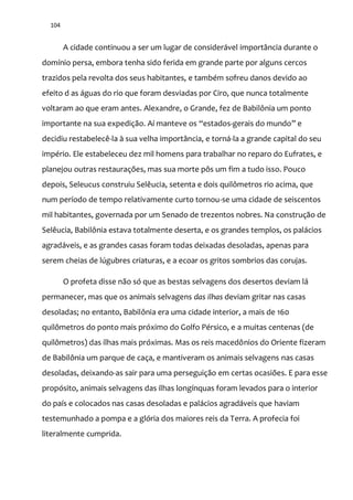 104
A cidade continuou a ser um lugar de considerável importância durante o
domínio persa, embora tenha sido ferida em grande parte por alguns cercos
trazidos pela revolta dos seus habitantes, e também sofreu danos devido ao
efeito d as águas do rio que foram desviadas por Ciro, que nunca totalmente
voltaram ao que eram antes. Alexandre, o Grande, fez de Babilônia um ponto
importante na sua expedição. Aí manteve os “estados-gerais do mundo” e
decidiu restabelecê-la à sua velha importância, e torná-la a grande capital do seu
império. Ele estabeleceu dez mil homens para trabalhar no reparo do Eufrates, e
planejou outras restaurações, mas sua morte pôs um fim a tudo isso. Pouco
depois, Seleucus construiu Selêucia, setenta e dois quilômetros rio acima, que
num período de tempo relativamente curto tornou-se uma cidade de seiscentos
mil habitantes, governada por um Senado de trezentos nobres. Na construção de
Selêucia, Babilônia estava totalmente deserta, e os grandes templos, os palácios
agradáveis, e as grandes casas foram todas deixadas desoladas, apenas para
serem cheias de lúgubres criaturas, e a ecoar os gritos sombrios das corujas.
O profeta disse não só que as bestas selvagens dos desertos deviam lá
permanecer, mas que os animais selvagens das ilhas deviam gritar nas casas
desoladas; no entanto, Babilônia era uma cidade interior, a mais de 160
quilômetros do ponto mais próximo do Golfo Pérsico, e a muitas centenas (de
quilômetros) das ilhas mais próximas. Mas os reis macedônios do Oriente fizeram
de Babilônia um parque de caça, e mantiveram os animais selvagens nas casas
desoladas, deixando-as sair para uma perseguição em certas ocasiões. E para esse
propósito, animais selvagens das ilhas longínquas foram levados para o interior
do país e colocados nas casas desoladas e palácios agradáveis que haviam
testemunhado a pompa e a glória dos maiores reis da Terra. A profecia foi
literalmente cumprida.
 