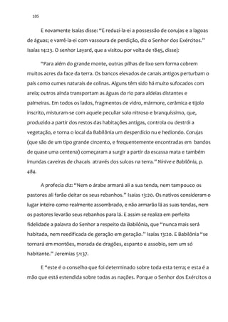 105
E novamente Isaías disse: “E reduzi-la-ei a possessão de corujas e a lagoas
de águas; e varrê-la-ei com vassoura de perdiç~o, diz o Senhor dos Exércitos.”
Isaías 14:23. O senhor Layard, que a visitou por volta de 1845, disse|:
“Para além do grande monte, outras pilhas de lixo sem forma cobrem
muitos acres da face da terra. Os bancos elevados de canais antigos perturbam o
país como cumes naturais de colinas. Alguns têm sido há muito sufocados com
areia; outros ainda transportam as águas do rio para aldeias distantes e
palmeiras. Em todos os lados, fragmentos de vidro, mármore, cerâmica e tijolo
inscrito, misturam-se com aquele peculiar solo nitroso e branquíssimo, que,
produzido a partir dos restos das habitações antigas, controla ou destrói a
vegetação, e torna o local da Babilônia um desperdício nu e hediondo. Corujas
(que são de um tipo grande cinzento, e frequentemente encontradas em bandos
de quase uma centena) começaram a surgir a partir da escassa mata e também
imundas caveiras de chacais através dos sulcos na terra.” Nínive e Babilônia, p.
484.
A profecia diz: “Nem o árabe armará ali a sua tenda, nem tampouco os
pastores ali far~o deitar os seus rebanhos.” Isaías 13:20. Os nativos consideram o
lugar inteiro como realmente assombrado, e não armarão lá as suas tendas, nem
os pastores levarão seus rebanhos para lá. E assim se realiza em perfeita
fidelidade a palavra do Senhor a respeito da Babilônia, que “nunca mais será
habitada, nem reedificada de geração em geração.” Isaías 13:20. E Babilônia “se
tornará em montões, morada de dragões, espanto e assobio, sem um só
habitante.” Jeremias 51:37.
E “este é o conselho que foi determinado sobre toda esta terra; e esta é a
mão que está estendida sobre todas as nações. Porque o Senhor dos Exércitos o
 
