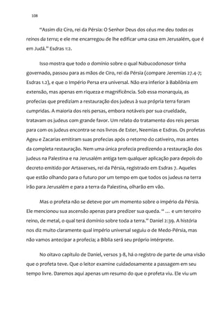 108
“Assim diz Ciro, rei da Pérsia: O Senhor Deus dos céus me deu todos os
reinos da terra; e ele me encarregou de lhe edificar uma casa em Jerusalém, que é
em Jud|.” Esdras 1:2.
Isso mostra que todo o domínio sobre o qual Nabucodonosor tinha
governado, passou para as mãos de Ciro, rei da Pérsia (compare Jeremias 27.4-7;
Esdras 1.2), e que o Império Persa era universal. Não era inferior à Babilônia em
extensão, mas apenas em riqueza e magnificência. Sob essa monarquia, as
profecias que prediziam a restauração dos judeus à sua própria terra foram
cumpridas. A maioria dos reis persas, embora notáveis por sua crueldade,
tratavam os judeus com grande favor. Um relato do tratamento dos reis persas
para com os judeus encontra-se nos livros de Ester, Neemias e Esdras. Os profetas
Ageu e Zacarias emitiram suas profecias após o retorno do cativeiro, mas antes
da completa restauração. Nem uma única profecia predizendo a restauração dos
judeus na Palestina e na Jerusalém antiga tem qualquer aplicação para depois do
decreto emitido por Artaxerxes, rei da Pérsia, registrado em Esdras 7. Aqueles
que estão olhando para o futuro por um tempo em que todos os judeus na terra
irão para Jerusalém e para a terra da Palestina, olharão em vão.
Mas o profeta não se deteve por um momento sobre o império da Pérsia.
Ele mencionou sua ascens~o apenas para predizer sua queda. “ … e um terceiro
reino, de metal, o qual ter| domínio sobre toda a terra.” Daniel 2:39. A história
nos diz muito claramente qual império universal seguiu o de Medo-Pérsia, mas
não vamos antecipar a profecia; a Bíblia será seu próprio intérprete.
No oitavo capítulo de Daniel, versos 3-8, há o registro de parte de uma visão
que o profeta teve. Que o leitor examine cuidadosamente a passagem em seu
tempo livre. Daremos aqui apenas um resumo do que o profeta viu. Ele viu um
 