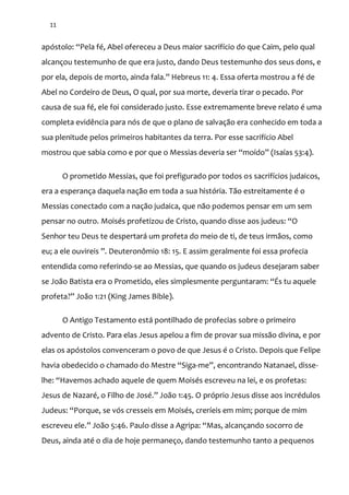 11
apóstolo: “Pela fé, Abel ofereceu a Deus maior sacrifício do que Caim, pelo qual
alcançou testemunho de que era justo, dando Deus testemunho dos seus dons, e
por ela, depois de morto, ainda fala.” Hebreus 11: 4. Essa oferta mostrou a fé de
Abel no Cordeiro de Deus, O qual, por sua morte, deveria tirar o pecado. Por
causa de sua fé, ele foi considerado justo. Esse extremamente breve relato é uma
completa evidência para nós de que o plano de salvação era conhecido em toda a
sua plenitude pelos primeiros habitantes da terra. Por esse sacrifício Abel
mostrou que sabia como e por que o Messias deveria ser “moído” (Isaías 53:4).
O prometido Messias, que foi prefigurado por todos os sacrifícios judaicos,
era a esperança daquela nação em toda a sua história. Tão estreitamente é o
Messias conectado com a nação judaica, que não podemos pensar em um sem
pensar no outro. Moisés profetizou de Cristo, quando disse aos judeus: “O
Senhor teu Deus te despertará um profeta do meio de ti, de teus irmãos, como
eu; a ele ouvireis ”. Deuteronômio 18: 15. E assim geralmente foi essa profecia
entendida como referindo-se ao Messias, que quando os judeus desejaram saber
se João Batista era o Prometido, eles simplesmente perguntaram: “És tu aquele
profeta?” João 1:21 (King James Bible).
O Antigo Testamento está pontilhado de profecias sobre o primeiro
advento de Cristo. Para elas Jesus apelou a fim de provar sua missão divina, e por
elas os apóstolos convenceram o povo de que Jesus é o Cristo. Depois que Felipe
havia obedecido o chamado do Mestre “Siga-me”, encontrando Natanael, disse-
lhe: “Havemos achado aquele de quem Moisés escreveu na lei, e os profetas:
Jesus de Nazaré, o Filho de José.” Jo~o 1:45. O próprio Jesus disse aos incrédulos
Judeus: “Porque, se vós cresseis em Moisés, creríeis em mim; porque de mim
escreveu ele.” Jo~o 5:46. Paulo disse a Agripa: “Mas, alcançando socorro de
Deus, ainda até o dia de hoje permaneço, dando testemunho tanto a pequenos
 