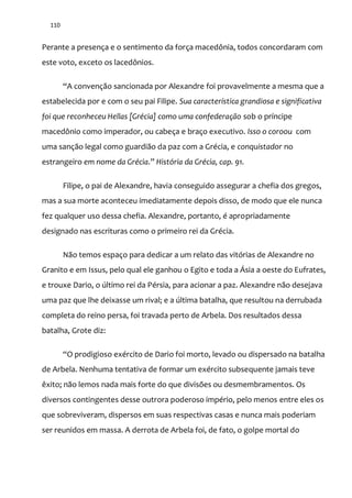 110
Perante a presença e o sentimento da força macedônia, todos concordaram com
este voto, exceto os lacedônios.
“A convenç~o sancionada por Alexandre foi provavelmente a mesma que a
estabelecida por e com o seu pai Filipe. Sua característica grandiosa e significativa
foi que reconheceu Hellas [Grécia] como uma confederação sob o príncipe
macedônio como imperador, ou cabeça e braço executivo. Isso o coroou com
uma sanção legal como guardião da paz com a Grécia, e conquistador no
estrangeiro em nome da Grécia.” História da Grécia, cap. 91.
Filipe, o pai de Alexandre, havia conseguido assegurar a chefia dos gregos,
mas a sua morte aconteceu imediatamente depois disso, de modo que ele nunca
fez qualquer uso dessa chefia. Alexandre, portanto, é apropriadamente
designado nas escrituras como o primeiro rei da Grécia.
Não temos espaço para dedicar a um relato das vitórias de Alexandre no
Granito e em Issus, pelo qual ele ganhou o Egito e toda a Ásia a oeste do Eufrates,
e trouxe Dario, o último rei da Pérsia, para acionar a paz. Alexandre não desejava
uma paz que lhe deixasse um rival; e a última batalha, que resultou na derrubada
completa do reino persa, foi travada perto de Arbela. Dos resultados dessa
batalha, Grote diz:
“O prodigioso exército de Dario foi morto, levado ou dispersado na batalha
de Arbela. Nenhuma tentativa de formar um exército subsequente jamais teve
êxito; não lemos nada mais forte do que divisões ou desmembramentos. Os
diversos contingentes desse outrora poderoso império, pelo menos entre eles os
que sobreviveram, dispersos em suas respectivas casas e nunca mais poderiam
ser reunidos em massa. A derrota de Arbela foi, de fato, o golpe mortal do
 