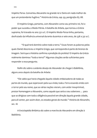 111
Império Persa. Converteu Alexandre no grande rei e Dario em nada melhor do
que um pretendente fugitivo.” História da Grécia, cap. 93, parágrafos 87, 88.
O Império Grego, portanto, com Alexandre como seu primeiro rei, foi o
poder que sucedeu a Medo-Pérsia. A batalha de Arbela, que tornou a Grécia
suprema, foi travada no ano 331 a.C. O Império Medo-Persa tinha, portanto,
desfrutado da influência universal durante duzentos e sete anos, de 538 a 331 a.C.
“O qual ter| domínio sobre toda a terra.” Essas foram as palavras pelas
quais Daniel descreveu o Império Grego, que correspondia à parte de bronze da
imagem. Será que a história confirma a predição do profeta? O império da Grécia
realmente dominou “toda a terra?” Algumas citações ser~o suficientes para
responder a essa pergunta.
Rollin diz sobre o ardente desejo de Alexander de chegar à Babilônia,
alguns anos depois da batalha de Arbela:
“Ele sabia que havia chegado {quela cidade embaixadores de todas as
partes do mundo, que esperavam pela sua vinda; toda a Terra ecoando então com
o terror pelo seu nome, que as várias nações vieram, com ardor inexprimível,
prestar homenagem a Alexandre, como aquele que seria o seu soberano … para
que se dirigisse com toda a diligência possível em direção àquela grande cidade,
para ali conter, por assim dizer, os estados-gerais do mundo.” História de Alexandre,
sec. 18.
A Enciclopédia Britânica diz sobre a marcha de Alexandre em direção à
Babilônia.
 