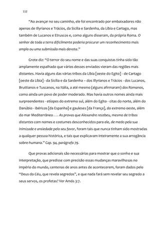 112
“Ao avançar no seu caminho, ele foi encontrado por embaixadores n~o
apenas de Illyrianos e Trácios, da Sicília e Sardenha, da Líbia e Cartago, mas
também de Lucanos e Etruscos e, como alguns disseram, da própria Roma. O
senhor de toda a terra dificilmente poderia procurar um reconhecimento mais
amplo ou uma submissão mais devota.”
Grote diz: “O terror do seu nome e das suas conquistas tinha sido t~o
amplamente espalhado que vários desses enviados vieram das regiões mais
distantes. Havia alguns das várias tribos da Líbia [oeste do Egito] - de Cartago
[oeste da Líbia] - da Sicília e da Sardenha – dos Illyrianos e Trácios - dos Lucanos,
Bruttianos e Tuscanos, na Itália, a até mesmo (alguns afirmaram) dos Romanos,
como ainda um povo de poder moderado. Mas havia outros nomes ainda mais
surpreendentes - etíopes do extremo sul, além do Egito - citas do norte, além do
Danúbio - ibéricos [da Espanha] e gauleses [da França], do extremo oeste, além
do mar Mediterrâneo . . . As provas que Alexandre recebeu, mesmo de tribos
distantes com nomes e costumes desconhecidos para ele, de medo pela sua
inimizade e ansiedade pelo seu favor, foram tais que nunca tinham sido mostradas
a qualquer pessoa histórica, e tais que explicavam inteiramente a sua arrogância
sobre-humana.” Cap. 94, parágrafo 79.
Que provas adicionais são necessárias para mostrar que o sonho e sua
interpretação, que predisse com precisão essas mudanças maravilhosas no
império do mundo, centenas de anos antes de acontecerem, foram dados pelo
“Deus do Céu, que revela segredos”, e que nada far| sem revelar seu segredo a
seus servos, os profetas? Ver Amós 3:7.
 