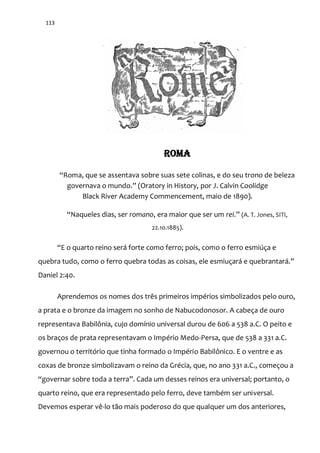 113
ROMA
“Roma, que se assentava sobre suas sete colinas, e do seu trono de beleza
governava o mundo.” (Oratory in History, por J. Calvin Coolidge
Black River Academy Commencement, maio de 1890).
“Naqueles dias, ser romano, era maior que ser um rei.” (A. T. Jones, SITI,
22.10.1885).
“E o quarto reino será forte como ferro; pois, como o ferro esmiúça e
quebra tudo, como o ferro quebra todas as coisas, ele esmiuçar| e quebrantar|.”
Daniel 2:40.
Aprendemos os nomes dos três primeiros impérios simbolizados pelo ouro,
a prata e o bronze da imagem no sonho de Nabucodonosor. A cabeça de ouro
representava Babilônia, cujo domínio universal durou de 606 a 538 a.C. O peito e
os braços de prata representavam o Império Medo-Persa, que de 538 a 331 a.C.
governou o território que tinha formado o Império Babilônico. E o ventre e as
coxas de bronze simbolizavam o reino da Grécia, que, no ano 331 a.C., começou a
“governar sobre toda a terra”. Cada um desses reinos era universal; portanto, o
quarto reino, que era representado pelo ferro, deve também ser universal.
Devemos esperar vê-lo tão mais poderoso do que qualquer um dos anteriores,
 