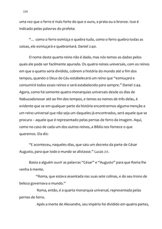 114
uma vez que o ferro é mais forte do que o ouro, a prata ou o bronze. Isso é
indicado pelas palavras do profeta:
“… como o ferro esmiúça e quebra tudo, como o ferro quebra todas as
coisas, ele esmiuçará e quebrantará. Daniel 2:40.
O nome deste quarto reino não é dado, mas nós temos os dados pelos
quais ele pode ser facilmente apurado. Os quatro reinos universais, com os reinos
em que o quarto seria dividido, cobrem a história do mundo até o fim dos
tempos, quando o Deus do Céu estabelecer| um reino que “esmiuçar| e
consumir| todos esses reinos e ser| estabelecido para sempre.” Daniel 2:44.
Agora, como há somente quatro monarquias universais desde os dias de
Nabucodonosor até ao fim dos tempos, e temos os nomes de três delas, é
evidente que se em qualquer parte da história encontrarmos alguma menção a
um reino universal que não seja um daqueles já encontrados, será aquele que se
procura -- aquele que é representado pelas pernas de ferro da imagem. Aqui,
como no caso de cada um dos outros reinos, a Bíblia nos fornece o que
queremos. Ela diz:
“E aconteceu, naqueles dias, que saiu um decreto da parte de César
Augusto, para que todo o mundo se alistasse.” Lucas 2:1.
Basta a alguém ouvir as palavras “César” e “Augusto” para que Roma lhe
venha à mente.
“Roma, que estava assentada nas suas sete colinas, e do seu trono de
beleza governava o mundo.”
Roma, então, é a quarta monarquia universal, representada pelas
pernas de ferro.
Após a morte de Alexandre, seu império foi dividido em quatro partes,
 