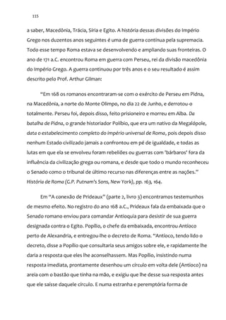 115
a saber, Macedônia, Trácia, Síria e Egito. A história dessas divisões do Império
Grego nos duzentos anos seguintes é uma de guerra contínua pela supremacia.
Todo esse tempo Roma estava se desenvolvendo e ampliando suas fronteiras. O
ano de 171 a.C. encontrou Roma em guerra com Perseu, rei da divisão macedônia
do Império Grego. A guerra continuou por três anos e o seu resultado é assim
descrito pelo Prof. Arthur Gilman:
“Em 168 os romanos encontraram-se com o exército de Perseu em Pidna,
na Macedônia, a norte do Monte Olimpo, no dia 22 de Junho, e derrotou-o
totalmente. Perseu foi, depois disso, feito prisioneiro e morreu em Alba. Da
batalha de Pidna, o grande historiador Políbio, que era um nativo da Megalópole,
data o estabelecimento completo do império universal de Roma, pois depois disso
nenhum Estado civilizado jamais a confrontou em pé de igualdade, e todas as
lutas em que ela se envolveu foram rebeliões ou guerras com 'bárbaros' fora da
influência da civilização grega ou romana, e desde que todo o mundo reconheceu
o Senado como o tribunal de último recurso nas diferenças entre as nações.”
História de Roma (G.P. Putnam's Sons, New York), pp. 163, 164.
Em “A conex~o de Prideaux” (parte 2, livro 3) encontramos testemunhos
de mesmo efeito. No registro do ano 168 a.C., Prideaux fala da embaixada que o
Senado romano enviou para comandar Antioquia para desistir de sua guerra
designada contra o Egito. Popílio, o chefe da embaixada, encontrou Antíoco
perto de Alexandria, e entregou-lhe o decreto de Roma. “Antíoco, tendo lido o
decreto, disse a Popílio que consultaria seus amigos sobre ele, e rapidamente lhe
daria a resposta que eles lhe aconselhassem. Mas Popílio, insistindo numa
resposta imediata, prontamente desenhou um círculo em volta dele (Antíoco) na
areia com o bastão que tinha na mão, e exigiu que lhe desse sua resposta antes
que ele saísse daquele círculo. E numa estranha e peremptória forma de
 