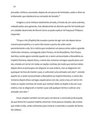 116
proceder, Antíoco, assustado, depois de um pouco de hesitação, cedeu e disse ao
embaixador que obedeceria ao comando do Senado.”
Imagine a cena: Antíoco totalmente armado, à frente de um vasto exército,
rodeado pelos seus generais, mas obedecendo ao decreto que lhe foi trazido por
um cidadão desarmado de Roma! Como se pode explicar tal fraqueza? Prideaux
responde:
“O que o fez (Popílio) t~o ousado a ponto de agir com ele depois dessa
maneira peremptória, e o outro tão manso a ponto de ceder assim
pacientemente a ela, foi a notícia que receberam um pouco antes sobre a grande
vitória dos romanos, conseguida sobre Perseu, rei da Macedônia. Para Paulus
Aemilius, tendo agora vencido aquele rei, e assim acrescentado a Macedônia ao
Império Romano, depois disso, o nome dos romanos carregou aquele peso com
ele, criando um terror em todas as nações vizinhas; de modo que nenhum deles
depois disso se preocupou em disputar as suas ordens, mas se alegraram em
quaisquer termos de manter a paz, e cultivaram uma amizade com eles". vencido
aquele rei, e assim acrescentado a Macedônia ao Império Romano, o nome dos
romanos depois disso carregou aquele peso com ele, como criou um terror em
todas as nações vizinhas; de modo que nenhum deles se dispôs a discutir suas
ordens, mas se alegravam a manter a paz sob qualquer termo e cultivar uma
amizade com eles.”
Essas citações também servem para corroborar a conclusão já alcançada,
de que Roma foi o quarto império universal. Umas poucas citações, das muitas
que estão à mão, serão suficientes para mostrar a extensão e o poder de Roma.
Diz Gibbon:
 