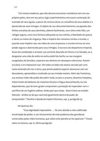 117
“Um tirano moderno, que n~o deveria encontrar resistência nem em seu
próprio peito, nem em seu povo, logo experimentaria uma suave contenção do
exemplo de seus iguais, o pavor da censura atual, os conselhos de seus aliados e a
apreensão de seus inimigos. O objeto de seu descontentamento, escapando dos
limites estreitos de seus domínios, obteria facilmente, num clima mais feliz, um
refúgio seguro, uma nova fortuna adequada ao seu mérito, a liberdade de queixa
e talvez os meios de vingança. Mas o império dos romanos encheu o mundo, e
quando esse império caiu nas mãos de uma só pessoa, o mundo tornou-se uma
prisão segura e aborrecida para seus inimigos. O escravo do despotismo imperial,
fosse ele condenado a arrastar sua corrente dourada em Roma e no Senado, ou a
desgastar uma vida de exílio na rocha estéril do Serifo, ou nas margens
congeladas do Danúbio, esperava seu destino em desespero silencioso. Resistir
era fatal, e era impossível voar. De todos os lados ele estava cercado por uma
vasta extensão de mar e terra, que jamais poderia esperar atravessar sem ser
descoberto, apreendido e restituído ao seu irritado mestre. Além das fronteiras,
sua ansiosa visão não podia descobrir nada, exceto o oceano, desertos inóspitos,
tribos hostis de bárbaros de maneiras ferozes e língua desconhecida, ou reis
dependentes, que de bom grado comprariam a proteção do imperador com o
sacrifício de um fugitivo odioso. Onde quer que esteja - disse Cícero ao exilado
Marcelo - lembre-se de que você está igualmente dentro do poder do
conquistador.” Declínio e Queda do Império Romano, cap. 3, parágrafo 37.
De Quincey diz:
“Essa dignidade imperatória . . . foi sem dúvida a mais sublimada
encarnação do poder, e um monumento da mais poderosa das grandezas
construídas pelas m~os humanas, que sobre este planeta se fez aparecer.” Ensaio
sobre os Césares, cap. 6, último parágrafo.
 