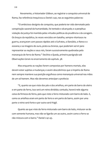 118
Novamente, o historiador Gibbon, ao registrar a conquista universal de
Roma, faz referência inequívoca a Daniel 2:40, nas as seguintes palavras:
“O ambicioso desígnio de conquista, que poderia ter sido derrotado pela
conspiração sazonal da humanidade, foi tentado e alcançado; e a perpétua
violação da justiça foi mantida pelas virtudes políticas da prudência e da coragem.
Os braços da república, às vezes vencidos em batalha, sempre vitoriosos na
guerra, avançaram com passos rápidos até o Eufrates, o Danúbio, o Reno e o
oceano; e as imagens de ouro, prata ou bronze, que poderiam servir para
representar as nações e seus reis, foram sucessivamente quebradas pela
monarquia de ferro de Roma.” Declínio e Queda, primeiro parágrafo sob
Observações Gerais no encerramento do capítulo. 38.
Mas enquanto as nações forem compostas por homens mortais, elas
devem estar sujeitas a mudanças; e assim descobrimos que o império de Roma
nem sempre manteve sua posição orgulhosa como monarquia universal nas mãos
de um só homem. Mas não devemos antecipar a profecia:
“E, quanto ao que viste dos pés e dos artelhos, em parte de barro de oleiro
e em parte de ferro, isso será um reino dividido; contudo, haverá nele alguma
coisa da firmeza do ferro, pois que viste o ferro misturado com barro de lodo. E,
como os artelhos eram em parte de ferro e em parte de barro, assim por uma
parte o reino será forte e por outra será frágil.
Quanto ao que viste do ferro misturado com barro de lodo, misturar-se-ão
com semente humana, mas não se ligarão um ao outro, assim como o ferro se
n~o mistura com o barro.” Daniel 2:41-43.
 