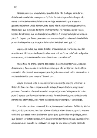 119
Nessas palavras, uma divisão é predita. Este não é o lugar para dar os
detalhes dessa divisão; mas que ela foi feita é evidente pelo fato de que não
existe um império universal de Roma até hoje. O território que antes era
governado por um único homem, está agora nas mãos de vários governantes.
Basta dizer que a divisão de Roma em fragmentos foi realizada pelas vastas
hordas de bárbaros que se despejaram do Norte. A primeira divisão foi feita em
351 d.C., depois que Roma permaneceu como um império universal não dividido
por mais de quinhentos anos; e a última divisão foi feita em 476 d.C.
A profecia indica que essas divisões procurariam se reunir, mas que tal
reuni~o ser| t~o impossível quanto o barro se unir ao ferro, pois “n~o se ligar~o
um ao outro, assim como o ferro se n~o mistura com o barro.”
O ato final no grande drama das nações é assim descrito: “Mas, nos dias
desses reis, o Deus do céu levantará um reino que não será jamais destruído; e
esse reino não passará a outro povo; esmiuçará e consumirá todos esses reinos e
ser| estabelecido para sempre.” Daniel 2:44.
Aqui é trazido à vista o estabelecimento do quinto império universal - o
Reino do Deus dos Céus - representado pela pedra que desfaz a imagem em
pedaços. Esse reino não será um reino temporal, porque “n~o passar| a outro
povo”; o povo que for cidad~o dele quando for estabelecido, ser| cidad~o dele
para toda a eternidade, pois “ser| estabelecido para sempre.” Daniel 2:44.
Esse reino será um reino real, literal, tanto quanto o foram Babilônia, Medo-
Pérsia, Grécia, ou Roma. Terá território e súbditos. Além disso, ocupará o mesmo
território que esses reinos ocuparam, pois é para quebrá-los em pedaços, antes
que possam ser estabelecidos. Sim, ocupará mais território do que aqueles reinos
ocuparam, pois quando eles estavam no auge de seu poder, grande parte do
 