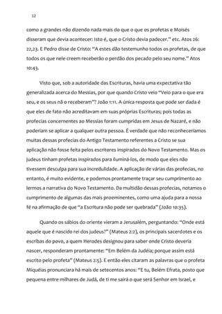 12
como a grandes não dizendo nada mais do que o que os profetas e Moisés
disseram que devia acontecer: Isto é, que o Cristo devia padecer.” etc. Atos 26:
22,23. E Pedro disse de Cristo: “A estes d~o testemunho todos os profetas, de que
todos os que nele creem receber~o o perd~o dos pecado pelo seu nome.” Atos
10:43.
Visto que, sob a autoridade das Escrituras, havia uma expectativa tão
generalizada acerca do Messias, por que quando Cristo veio “Veio para o que era
seu, e os seus n~ o receberam”? Jo~o 1:11. A única resposta que pode ser dada é
que eles de fato não acreditavam em suas próprias Escrituras; pois todas as
profecias concernentes ao Messias foram cumpridas em Jesus de Nazaré, e não
poderiam se aplicar a qualquer outra pessoa. É verdade que não reconheceríamos
muitas dessas profecias do Antigo Testamento referentes a Cristo se sua
aplicação não fosse feita pelos escritores inspirados do Novo Testamento. Mas os
judeus tinham profetas inspirados para iluminá-los, de modo que eles não
tivessem desculpa para sua incredulidade. A aplicação de várias das profecias, no
entanto, é muito evidente, e podemos prontamente traçar seu cumprimento ao
lermos a narrativa do Novo Testamento. Da multidão dessas profecias, notamos o
cumprimento de algumas das mais proeminentes, como uma ajuda para a nossa
fé na afirmaç~o de que “a Escritura n~o pode ser quebrada” (Jo~o 10:35).
Quando os s|bios do oriente vieram a Jerusalém, perguntando: “Onde est|
aquele que é nascido rei dos judeus?” (Mateus 2:2), os principais sacerdotes e os
escribas do povo, a quem Herodes designou para saber onde Cristo deveria
nascer, responderam prontamente: “Em Belém da Judéia; porque assim est|
escrito pelo profeta” (Mateus 2:5). E ent~o eles citaram as palavras que o profeta
Miquéias pronunciara h| mais de setecentos anos: “E tu, Belém Efrata, posto que
pequena entre milhares de Judá, de ti me sairá o que será Senhor em Israel, e
 