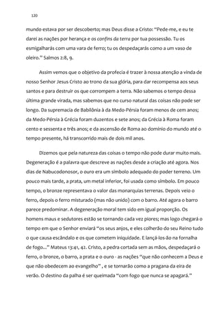 120
mundo estava por ser descoberto; mas Deus disse a Cristo: “Pede-me, e eu te
darei as nações por herança e os confins da terra por tua possessão. Tu os
esmigalharás com uma vara de ferro; tu os despedaçarás como a um vaso de
oleiro.” Salmos 2:8, 9.
Assim vemos que o objetivo da profecia é trazer à nossa atenção a vinda de
nosso Senhor Jesus Cristo ao trono da sua glória, para dar recompensa aos seus
santos e para destruir os que corrompem a terra. Não sabemos o tempo dessa
última grande virada, mas sabemos que no curso natural das coisas não pode ser
longo. Da supremacia de Babilônia à da Medo-Pérsia foram menos de cem anos;
da Medo-Pérsia à Grécia foram duzentos e sete anos; da Grécia à Roma foram
cento e sessenta e três anos; e da ascensão de Roma ao domínio do mundo até o
tempo presente, há transcorrido mais de dois mil anos.
Dizemos que pela natureza das coisas o tempo não pode durar muito mais.
Degeneração é a palavra que descreve as nações desde a criação até agora. Nos
dias de Nabucodonosor, o ouro era um símbolo adequado do poder terreno. Um
pouco mais tarde, a prata, um metal inferior, foi usada como símbolo. Em pouco
tempo, o bronze representava o valor das monarquias terrenas. Depois veio o
ferro, depois o ferro misturado (mas não unido) com o barro. Até agora o barro
parece predominar. A degeneração moral tem sido em igual proporção. Os
homens maus e sedutores estão se tornando cada vez piores; mas logo chegará o
tempo em que o Senhor enviar| “os seus anjos, e eles colher~o do seu Reino tudo
o que causa escândalo e os que cometem iniquidade. E lançá-los-ão na fornalha
de fogo...” Mateus 13:41, 42. Cristo, a pedra cortada sem as m~os, despedaçar| o
ferro, o bronze, o barro, a prata e o ouro - as nações “que n~o conhecem a Deus e
que n~o obedecem ao evangelho” , e se tornar~o como a pragana da eira de
ver~o. O destino da palha é ser queimada “com fogo que nunca se apagar|.”
 