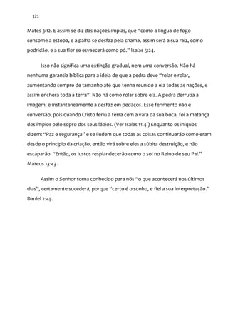 121
Mates 3:12. E assim se diz das nações ímpias, que “como a língua de fogo
consome a estopa, e a palha se desfaz pela chama, assim será a sua raiz, como
podrid~o, e a sua flor se esvaecer| como pó.” Isaías 5:24.
Isso não significa uma extinção gradual, nem uma conversão. Não há
nenhuma garantia bíblica para a ideia de que a pedra deve “rolar e rolar,
aumentando sempre de tamanho até que tenha reunido a ela todas as nações, e
assim encher| toda a terra”. N~o h| como rolar sobre ela. A pedra derruba a
imagem, e instantaneamente a desfaz em pedaços. Esse ferimento não é
conversão, pois quando Cristo feriu a terra com a vara da sua boca, foi a matança
dos ímpios pelo sopro dos seus lábios. (Ver Isaías 11:4.) Enquanto os iníquos
dizem: “Paz e segurança” e se iludem que todas as coisas continuar~o como eram
desde o princípio da criação, então virá sobre eles a súbita destruição, e não
escapar~o. “Ent~o, os justos resplandecer~o como o sol no Reino de seu Pai.”
Mateus 13:43.
Assim o Senhor torna conhecido para nós “o que acontecer| nos últimos
dias”, certamente suceder|, porque “certo é o sonho, e fiel a sua interpretaç~o.”
Daniel 2:45.
 