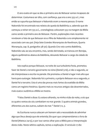 123
O ano exato em que se deu o primeiro ano de Belsazar somos incapazes de
determinar. Costumava ser dito, com confiança, que era o ano 555 a.C.; mas
então se supunha que Belsazar e Nabonido eram a mesma pessoa. O nome
Nabonido foi encontrado nos relatos do queda da Babilônia; e, sabendo que ele
começou a reinar em 555 a.C., cronologistas colocaram 555 na margem da Bíblia
como sendo o primeiro ano de Belsazar. Porém, explorações mais recentes
revelaram o fato de que Belsazar era o filho de Nabonido e era simplesmente rei
associado com seu pai. (Veja Sete Grandes Monarquias de Rawlinson, Quarta
Monarquia, cap. 8, parágrafos 38-50). Quando Ciro veio contra Babilônia,
Nabonido saiu ao seu encontro, mas, sendo derrotado, se trancou em Borsipa,
alguns quilômetros abaixo da Babilônia, deixando Belsazar a cargo da cidade de
Babilônia.
Isto explica porque Belsazar, na noite de sua turbulenta festa, prometeu
fazer de Daniel o terceiro governante no reino (Daniel 5:16), e não o segundo, se
ele interpretasse a escrita na parede. Ele prometeu a Daniel o lugar mais alto que
havia para outorgar. Nabonido foi o primeiro, o próprio Belsazar era o segundo, e
Daniel foi o terceiro. Esta é uma das provas mais fortes da exatidão da Bíblia
como um registro histórico. Quanto mais os recursos antigos são desenterrados,
mais exata e autêntica a Bíblia se mostra.
“Falou Daniel e disse: Eu estava olhando, na minha visão da noite, e eis que
os quatro ventos do céu combatiam no mar grande. E quatro animais grandes,
diferentes uns dos outros, subiam do mar.” Daniel 7:2, 3.
As Escrituras nunca colocam um homem sob a necessidade de adivinhar
algo que Deus deseja que ele entenda; Ele quer que compreendamos o livro de
Daniel (Mateus 24:15), e por isso vamos olhar para a Bíblia para a interpretação
desta visão. Neste sétimo capítulo, temos a explicação. O versículo 17 diz:
 