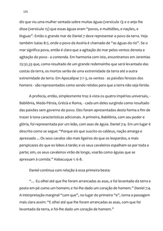 125
diz que viu uma mulher sentada sobre muitas águas (versículo 1); e o anjo lhe
disse (versículo 15) que essas |guas eram “povos, e multidões, e nações, e
línguas”. Ent~o o grande mar de Daniel 7 deve representar o povo da terra. Veja
também Isaías 8:7, onde o povo da Assíria é chamado de “as |guas do rio”. Se o
mar significa povo, então é claro que a agitação do mar pelos ventos denota a
agitação do povo - a contenda. Em harmonia com isto, encontramos em Jeremias
25:32,33 que, como resultado de um grande redemoinho que será levantado das
costas da terra, os mortos serão de uma extremidade da terra até a outra
extremidade da terra. Em Apocalipse 7:1-3, os ventos - as paixões ferozes dos
homens - são representados como sendo retidos para que a terra não seja ferida.
A profecia, então, simplesmente traz à vista os quatro impérios universais, -
Babilônia, Medo-Pérsia, Grécia e Roma, - cada um deles surgindo como resultado
das paixões sem governo do povo. Eles foram apresentados desta forma a fim de
trazer à tona características adicionais. A primeira, Babilônia, com seu poder e
glória, foi representada por um leão, com asas de águia. Daniel 7:4. Em um lugar é
descrito como se segue: “Porque eis que suscito os caldeus, naç~o amarga e
apressada ... Os seus cavalos são mais ligeiros do que os leopardos, e mais
perspicazes do que os lobos à tarde; e os seus cavaleiros espalham-se por toda a
parte; sim, os seus cavaleiros virão de longe, voarão como águias que se
apressam { comida.” Habacuque 1: 6-8.
Daniel continua com relação à essa primeira besta:
“… Eu olhei até que lhe foram arrancadas as asas, e foi levantado da terra e
posto em pé como um homem; e foi-lhe dado um coraç~o de homem.” Daniel 7:4.
A interpretaç~o marginal “com que”, no lugar do primeiro “e”, torna a passagem
mais clara assim: “E olhei até que lhe foram arrancadas as asas, com que foi
levantado da terra, e foi-lhe dado um coraç~o de homem.”
 