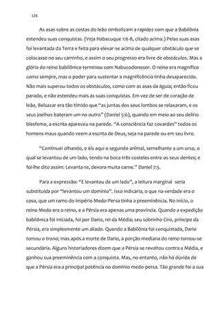 126
As asas sobre as costas do leão simbolizam a rapidez com que a Babilônia
estendeu suas conquistas. (Veja Habacuque 1:6-8, citado acima.) Pelas suas asas
foi levantada da Terra e feita para elevar-se acima de qualquer obstáculo que se
colocasse no seu caminho, e assim o seu progresso era livre de obstáculos. Mas a
glória do reino babilônico terminou com Nabucodonosor. O reino era magnífico
como sempre, mas o poder para sustentar a magnificência tinha desaparecido.
Não mais superou todos os obstáculos, como com as asas da águia; então ficou
parado, e não estendeu mais as suas conquistas. Em vez de ser de coração de
leão, Belsazar era tão tímido que “as juntas dos seus lombos se relaxaram, e os
seus joelhos bateram um no outro” (Daniel 5:6), quando em meio ao seu delírio
blasfemo, a escrita apareceu na parede. “A consciência faz covardes” todos os
homens maus quando veem a escrita de Deus, seja na parede ou em seu livro.
“Continuei olhando, e eis aqui o segundo animal, semelhante a um urso, o
qual se levantou de um lado, tendo na boca três costelas entre os seus dentes; e
foi-lhe dito assim: Levanta-te, devora muita carne.” Daniel 7:5.
Para a express~o: “E levantou de um lado”, a leitura marginal seria
substituída por “levantou um domínio”. Isso indicaria, o que na verdade era o
caso, que um ramo do Império Medo-Persa tinha a preeminência. No início, o
reino Medo era o reino, e a Pérsia era apenas uma província. Quando a expedição
babilônica foi iniciada, foi por Dario, rei da Média; seu sobrinho Ciro, príncipe da
Pérsia, era simplesmente um aliado. Quando a Babilônia foi conquistada, Dario
tomou o trono; mas após a morte de Dario, a porção mediana do reino tornou-se
secundária. Alguns historiadores dizem que a Pérsia se revoltou contra a Média, e
ganhou sua preeminência com a conquista. Mas, no entanto, não há dúvida de
que a Pérsia era a principal potência no domínio medo-persa. Tão grande foi a sua
 