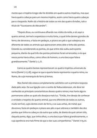 128
mente que o Império Grego não foi dividido em quatro outros impérios, mas que
havia quatro cabeças para um mesmo império, assim como havia quatro cabeças
para o leopardo. Rollin dá a história de todos os reis das quatro divisões, sob o
título de “Sucessores de Alexandre”.
“Depois disso, eu continuava olhando nas visões da noite, e eis aqui o
quarto animal, terrível e espantoso e muito forte, o qual tinha dentes grandes de
ferro; ele devorava, e fazia em pedaços, e pisava aos pés o que sobejava; era
diferente de todos os animais que apareceram antes dele e tinha dez pontas.
Estando eu considerando as pontas, eis que entre elas subiu outra ponta
pequena, diante da qual três das pontas primeiras foram arrancadas; e eis que
nessa ponta havia olhos, como olhos de homem, e uma boca que falava
grandiosamente.” Daniel 7: 7, 8.
Como as quatro bestas representavam os quatro impérios universais da
terra (Daniel 7:17,18), segue-se que a quarta besta representa o quarto reino, ou
Roma, de cuja monarquia de ferro já lemos.
Mas Daniel não estava completamente satisfeito com a primeira resposta
dada pelo anjo. Da sua ligação com o sonho de Nabucodonosor, ele deve ter
conhecido as principais características desses quatro reinos; mas havia alguns
pormenores sobre os quais ele desejava mais luz. “Ent~o, tive desejo de conhecer
a verdade a respeito do quarto animal, que era diferente de todos os outros,
muito terrível, cujos dentes eram de ferro, e as suas unhas, de metal; que
devorava, fazia em pedaços e pisava aos pés o que sobrava; e também das dez
pontas que tinha na cabeça e da outra que subia, de diante da qual caíram três,
daquela ponta, digo, que tinha olhos, e uma boca que falava grandiosamente, e
cuja aparência era mais firme do que o das suas companheiras.” Daniel 7:19,20.
 
