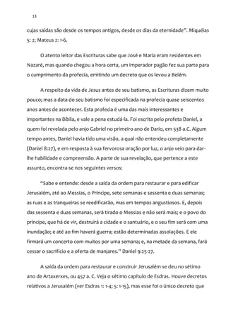 13
cujas saídas s~o desde os tempos antigos, desde os dias da eternidade”. Miquéias
5: 2; Mateus 2: 1-6.
O atento leitor das Escrituras sabe que José e Maria eram residentes em
Nazaré, mas quando chegou a hora certa, um imperador pagão fez sua parte para
o cumprimento da profecia, emitindo um decreto que os levou a Belém.
A respeito da vida de Jesus antes de seu batismo, as Escrituras dizem muito
pouco; mas a data do seu batismo foi especificada na profecia quase seiscentos
anos antes de acontecer. Esta profecia é uma das mais interessantes e
importantes na Bíblia, e vale a pena estudá-la. Foi escrita pelo profeta Daniel, a
quem foi revelada pelo anjo Gabriel no primeiro ano de Dario, em 538 a.C. Algum
tempo antes, Daniel havia tido uma visão, a qual não entendeu completamente
(Daniel 8:27), e em resposta à sua fervorosa oração por luz, o anjo veio para dar-
lhe habilidade e compreensão. A parte de sua revelação, que pertence a este
assunto, encontra-se nos seguintes versos:
“Sabe e entende: desde a saída da ordem para restaurar e para edificar
Jerusalém, até ao Messias, o Príncipe, sete semanas e sessenta e duas semanas;
as ruas e as tranqueiras se reedificarão, mas em tempos angustiosos. E, depois
das sessenta e duas semanas, será tirado o Messias e não será mais; e o povo do
príncipe, que há de vir, destruirá a cidade e o santuário, e o seu fim será com uma
inundação; e até ao fim haverá guerra; estão determinadas assolações. E ele
firmará um concerto com muitos por uma semana; e, na metade da semana, fará
cessar o sacrifício e a oferta de manjares.” Daniel 9:25-27.
A saída da ordem para restaurar e construir Jerusalém se deu no sétimo
ano de Artaxerxes, ou 457 a. C. Veja o sétimo capítulo de Esdras. Houve decretos
relativos a Jerusalém (ver Esdras 1: 1-4; 5: 1-15), mas esse foi o único decreto que
 