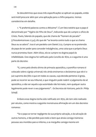 130
Se descobrirmos que essas três especificações se aplicam ao papado, então
será inútil procurar além por uma aplicação para o chifre pequeno. Iremos
considerá-las em detalhe.
1. “E proferir| palavras contra o Altíssimo”. É um fato notório que o papa é
denominado por “Vig|rio do Filho de Deus”, indicando que ele cumpre o ofício de
Cristo. Paulo, falando do papado, que ele chama de “homem de pecado”
(2Tessalonicensses 2:3,4), diz que ele “se levanta contra tudo o que se chama
Deus ou se adora”. Isso é um paralelo com Daniel 7:25. Cumpre-se na pretensão
do papa de ter poder para conceder indulgências, uma coisa que o próprio Deus
nunca prometeu fazer. Além disso, ela se cumpre no dogma papal da
infalibilidade. Este dogma foi ratificado pelo Concílio de 1870, e o seguinte é uma
parte do decreto:
“E, como pelo direito divino de primazia apostólica, o pontífice romano é
colocado sobre a igreja universal; nós ainda ensinamos e declaramos que ele é o
juiz supremo dos fiéis e que em todas as causas, cuja decisão pertence à igreja,
pode-se recorrer ao seu tribunal, e que ninguém pode reabrir o julgamento da sé
apostólica, a não ser aquela cuja autoridade não há maior, nem qualquer outra
legalmente pode rever o seu julgamento”. Os Decretos do Vaticano, pelo Dr. Philip
Schaff.
Embora esse dogma tenha sido ratificado em 1870, ele tem sido realizado
por séculos, como mostra a seguinte monstruosa afirmação em um dos decretos
romanos:
“Se o papa se tornar negligente da sua própria salvaç~o, e da salvação de
outros homens, e tão perdido para todo o bem que atraia consigo inúmeras
pessoas aos montões para o inferno, e as mergulhe consigo mesmo em
 