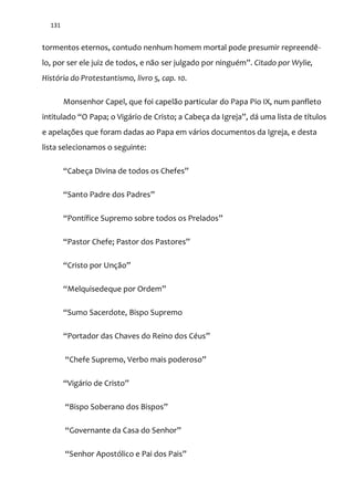 131
tormentos eternos, contudo nenhum homem mortal pode presumir repreendê-
lo, por ser ele juiz de todos, e não ser julgado por ninguém”. Citado por Wylie,
História do Protestantismo, livro 5, cap. 10.
Monsenhor Capel, que foi capelão particular do Papa Pio IX, num panfleto
intitulado “O Papa; o Vig|rio de Cristo; a Cabeça da Igreja”, d| uma lista de títulos
e apelações que foram dadas ao Papa em vários documentos da Igreja, e desta
lista selecionamos o seguinte:
“Cabeça Divina de todos os Chefes”
“Santo Padre dos Padres”
“Pontífice Supremo sobre todos os Prelados”
“Pastor Chefe; Pastor dos Pastores”
“Cristo por Unç~o”
“Melquisedeque por Ordem”
“Sumo Sacerdote, Bispo Supremo
“Portador das Chaves do Reino dos Céus”
“Chefe Supremo, Verbo mais poderoso”
“Vig|rio de Cristo”
“Bispo Soberano dos Bispos”
“Governante da Casa do Senhor”
“Senhor Apostólico e Pai dos Pais”
 