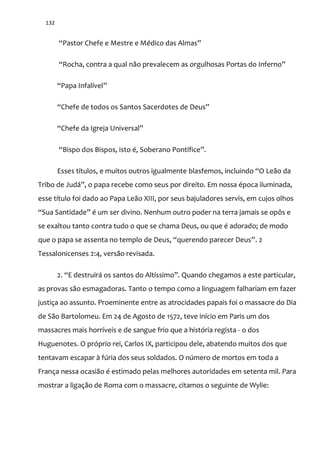 132
“Pastor Chefe e Mestre e Médico das Almas”
“Rocha, contra a qual n~o prevalecem as orgulhosas Portas do Inferno”
“Papa Infalível”
“Chefe de todos os Santos Sacerdotes de Deus”
“Chefe da Igreja Universal”
“Bispo dos Bispos, isto é, Soberano Pontífice”.
Esses títulos, e muitos outros igualmente blasfemos, incluindo “O Le~o da
Tribo de Jud|”, o papa recebe como seus por direito. Em nossa época iluminada,
esse título foi dado ao Papa Leão XIII, por seus bajuladores servis, em cujos olhos
“Sua Santidade” é um ser divino. Nenhum outro poder na terra jamais se opôs e
se exaltou tanto contra tudo o que se chama Deus, ou que é adorado; de modo
que o papa se assenta no templo de Deus, “querendo parecer Deus”. 2
Tessalonicenses 2:4, versão revisada.
2. “E destruir| os santos do Altíssimo”. Quando chegamos a este particular,
as provas são esmagadoras. Tanto o tempo como a linguagem falhariam em fazer
justiça ao assunto. Proeminente entre as atrocidades papais foi o massacre do Dia
de São Bartolomeu. Em 24 de Agosto de 1572, teve início em Paris um dos
massacres mais horríveis e de sangue frio que a história regista - o dos
Huguenotes. O próprio rei, Carlos IX, participou dele, abatendo muitos dos que
tentavam escapar à fúria dos seus soldados. O número de mortos em toda a
França nessa ocasião é estimado pelas melhores autoridades em setenta mil. Para
mostrar a ligação de Roma com o massacre, citamos o seguinte de Wylie:
 