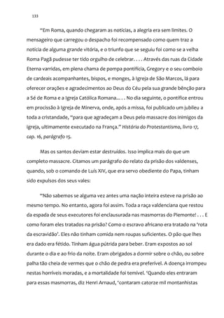 133
“Em Roma, quando chegaram as notícias, a alegria era sem limites. O
mensageiro que carregou o despacho foi recompensado como quem traz a
notícia de alguma grande vitória, e o triunfo que se seguiu foi como se a velha
Roma Pagã pudesse ter tido orgulho de celebrar. . . . Através das ruas da Cidade
Eterna varridas, em plena chama de pompa pontifícia, Gregory e o seu comboio
de cardeais acompanhantes, bispos, e monges, à Igreja de São Marcos, lá para
oferecer orações e agradecimentos ao Deus do Céu pela sua grande bênção para
a Sé de Roma e a Igreja Católica Romana... . . No dia seguinte, o pontífice entrou
em procissão à Igreja de Minerva, onde, após a missa, foi publicado um jubileu a
toda a cristandade, “para que agradeçam a Deus pelo massacre dos inimigos da
igreja, ultimamente executado na França.” História do Protestantismo, livro 17,
cap. 16, parágrafo 15.
Mas os santos deviam estar destruídos. Isso implica mais do que um
completo massacre. Citamos um parágrafo do relato da prisão dos valdenses,
quando, sob o comando de Luís XIV, que era servo obediente do Papa, tinham
sido expulsos dos seus vales:
“Não sabemos se alguma vez antes uma nação inteira esteve na prisão ao
mesmo tempo. No entanto, agora foi assim. Toda a raça valdenciana que restou
da espada de seus executores foi enclausurada nas masmorras do Piemonte! . . . E
como foram eles tratados na pris~o? Como o escravo africano era tratado na ‘rota
da escravid~o’. Eles n~o tinham comida nem roupas suficientes. O p~o que lhes
era dado era fétido. Tinham água pútrida para beber. Eram expostos ao sol
durante o dia e ao frio da noite. Eram obrigados a dormir sobre o chão, ou sobre
palha tão cheia de vermes que o chão de pedra era preferível. A doença irrompeu
nestas horríveis moradas, e a mortalidade foi temível. ‘Quando eles entraram
para essas masmorras, diz Henri Arnaud, ‘contaram catorze mil montanhistas
 