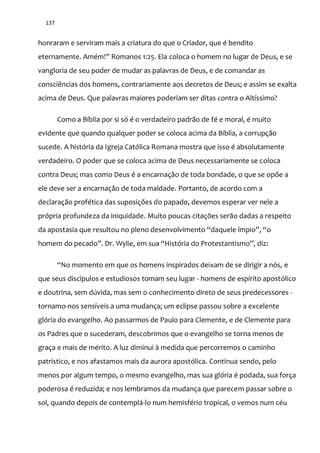 137
honraram e serviram mais a criatura do que o Criador, que é bendito
eternamente. Amém!” Romanos 1:25. Ela coloca o homem no lugar de Deus, e se
vangloria de seu poder de mudar as palavras de Deus, e de comandar as
consciências dos homens, contrariamente aos decretos de Deus; e assim se exalta
acima de Deus. Que palavras maiores poderiam ser ditas contra o Altíssimo?
Como a Bíblia por si só é o verdadeiro padrão de fé e moral, é muito
evidente que quando qualquer poder se coloca acima da Bíblia, a corrupção
sucede. A história da Igreja Católica Romana mostra que isso é absolutamente
verdadeiro. O poder que se coloca acima de Deus necessariamente se coloca
contra Deus; mas como Deus é a encarnação de toda bondade, o que se opõe a
ele deve ser a encarnação de toda maldade. Portanto, de acordo com a
declaração profética das suposições do papado, devemos esperar ver nele a
própria profundeza da iniquidade. Muito poucas citações serão dadas a respeito
da apostasia que resultou no pleno desenvolvimento “daquele ímpio”, “o
homem do pecado”. Dr. Wylie, em sua “História do Protestantismo”, diz:
“No momento em que os homens inspirados deixam de se dirigir a nós, e
que seus discípulos e estudiosos tomam seu lugar - homens de espírito apostólico
e doutrina, sem dúvida, mas sem o conhecimento direto de seus predecessores -
tornamo-nos sensíveis a uma mudança; um eclipse passou sobre a excelente
glória do evangelho. Ao passarmos de Paulo para Clemente, e de Clemente para
os Padres que o sucederam, descobrimos que o evangelho se torna menos de
graça e mais de mérito. A luz diminui à medida que percorremos o caminho
patrístico, e nos afastamos mais da aurora apostólica. Continua sendo, pelo
menos por algum tempo, o mesmo evangelho, mas sua glória é podada, sua força
poderosa é reduzida; e nos lembramos da mudança que parecem passar sobre o
sol, quando depois de contemplá-lo num hemisfério tropical, o vemos num céu
 