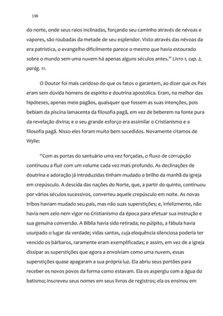 138
do norte, onde seus raios inclinadas, forçando seu caminho através de névoas e
vapores, são roubadas da metade de seu esplendor. Visto através das névoas da
era patrística, o evangelho dificilmente parece o mesmo que havia estourado
sobre o mundo sem uma nuvem h| apenas alguns séculos antes.” Livro 1, cap. 2,
parág. 11.
O Doutor foi mais caridoso do que os fatos o garantem, ao dizer que os Pais
eram sem dúvida homens de espírito e doutrina apostólica. Eram, na melhor das
hipóteses, apenas meio pagãos, quaisquer que fossem as suas intenções, pois
bebiam da piscina lamacenta da filosofia pagã, em vez de beberem na fonte pura
da revelação divina; e o seu grande esforço era assimilar o Cristianismo e a
filosofia pagã. Nisso eles foram muito bem sucedidos. Novamente citamos de
Wylie:
“Com as portas do santu|rio uma vez forçadas, o fluxo de corrupç~o
continuou a fluir com um volume cada vez mais profundo. As declinações de
doutrina e adoração já introduzidas tinham mudado o brilho da manhã da igreja
em crepúsculo. A descida das nações do Norte, que, a partir do quinto, continuou
por vários séculos sucessivos, converteu aquele crepúsculo em noite. As novas
tribos haviam mudado seu país, mas não suas superstições; e, infelizmente, não
havia nem zelo nem vigor no Cristianismo da época para efetuar sua instrução e
sua genuína conversão. A Bíblia havia sido retirada; no púlpito, a fábula havia
usurpado o lugar da verdade; vidas santas, cuja eloquência silenciosa poderia ter
vencido os bárbaros, raramente eram exemplificadas; e assim, em vez de a igreja
dissipar as superstições que agora a envolviam como uma nuvem, essas
superstições quase apagaram a sua própria luz. Ela abriu seus portões para
receber os novos povos da forma como estavam. Ela os aspergiu com a água do
batismo; inscreveu seus nomes em seus livros de registros; ela os ensinou em
 