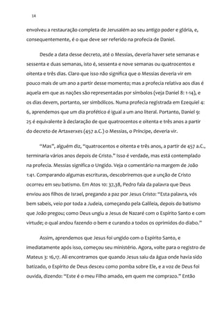 14
envolveu a restauração completa de Jerusalém ao seu antigo poder e glória, e,
consequentemente, é o que deve ser referido na profecia de Daniel.
Desde a data desse decreto, até o Messias, deveria haver sete semanas e
sessenta e duas semanas, isto é, sessenta e nove semanas ou quatrocentos e
oitenta e três dias. Claro que isso não significa que o Messias deveria vir em
pouco mais de um ano a partir desse momento; mas a profecia relativa aos dias é
aquela em que as nações são representadas por símbolos (veja Daniel 8: 1-14), e
os dias devem, portanto, ser simbólicos. Numa profecia registrada em Ezequiel 4:
6, aprendemos que um dia profético é igual a um ano literal. Portanto, Daniel 9:
25 é equivalente à declaração de que quatrocentos e oitenta e três anos a partir
do decreto de Artaxerxes (457 a.C.) o Messias, o Príncipe, deveria vir.
“Mas”, alguém diz, “quatrocentos e oitenta e três anos, a partir de 457 a.C.,
terminaria v|rios anos depois de Cristo.” Isso é verdade, mas est| contemplado
na profecia. Messias significa o Ungido. Veja o comentário na margem de João
1:41. Comparando algumas escrituras, descobriremos que a unção de Cristo
ocorreu em seu batismo. Em Atos 10: 37,38, Pedro fala da palavra que Deus
enviou aos filhos de Israel, pregando a paz por Jesus Cristo: “Esta palavra, vós
bem sabeis, veio por toda a Judeia, começando pela Galileia, depois do batismo
que João pregou; como Deus ungiu a Jesus de Nazaré com o Espírito Santo e com
virtude; o qual andou fazendo o bem e curando a todos os oprimidos do diabo.”
Assim, aprendemos que Jesus foi ungido com o Espírito Santo, e
imediatamente após isso, começou seu ministério. Agora, volte para o registro de
Mateus 3: 16,17. Ali encontramos que quando Jesus saiu da água onde havia sido
batizado, o Espírito de Deus desceu como pomba sobre Ele, e a voz de Deus foi
ouvida, dizendo: “Este é o meu Filho amado, em quem me comprazo.” Ent~o
 