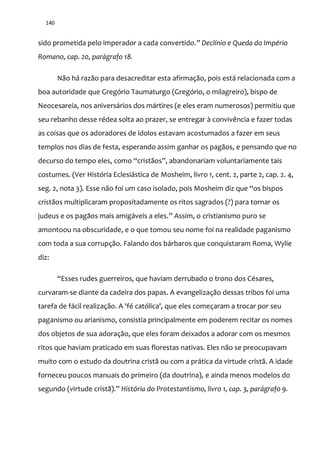 140
sido prometida pelo imperador a cada convertido.” Declínio e Queda do Império
Romano, cap. 20, parágrafo 18.
Não há razão para desacreditar esta afirmação, pois está relacionada com a
boa autoridade que Gregório Taumaturgo (Gregório, o milagreiro), bispo de
Neocesareia, nos aniversários dos mártires (e eles eram numerosos) permitiu que
seu rebanho desse rédea solta ao prazer, se entregar à convivência e fazer todas
as coisas que os adoradores de ídolos estavam acostumados a fazer em seus
templos nos dias de festa, esperando assim ganhar os pagãos, e pensando que no
decurso do tempo eles, como “crist~os”, abandonariam voluntariamente tais
costumes. (Ver História Eclesiástica de Mosheim, livro 1, cent. 2, parte 2, cap. 2. 4,
seg. 2, nota 3). Esse n~o foi um caso isolado, pois Mosheim diz que “os bispos
cristãos multiplicaram propositadamente os ritos sagrados (?) para tornar os
judeus e os pag~os mais amig|veis a eles.” Assim, o cristianismo puro se
amontoou na obscuridade, e o que tomou seu nome foi na realidade paganismo
com toda a sua corrupção. Falando dos bárbaros que conquistaram Roma, Wylie
diz:
“Esses rudes guerreiros, que haviam derrubado o trono dos Césares,
curvaram-se diante da cadeira dos papas. A evangelização dessas tribos foi uma
tarefa de fácil realização. A 'fé católica', que eles começaram a trocar por seu
paganismo ou arianismo, consistia principalmente em poderem recitar os nomes
dos objetos de sua adoração, que eles foram deixados a adorar com os mesmos
ritos que haviam praticado em suas florestas nativas. Eles não se preocupavam
muito com o estudo da doutrina cristã ou com a prática da virtude cristã. A idade
forneceu poucos manuais do primeiro (da doutrina), e ainda menos modelos do
segundo (virtude crist~).” História do Protestantismo, livro 1, cap. 3, parágrafo 9.
 