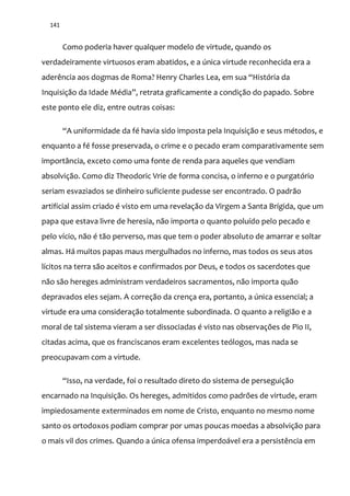 141
Como poderia haver qualquer modelo de virtude, quando os
verdadeiramente virtuosos eram abatidos, e a única virtude reconhecida era a
aderência aos dogmas de Roma? Henry Charles Lea, em sua “História da
Inquisiç~o da Idade Média”, retrata graficamente a condiç~o do papado. Sobre
este ponto ele diz, entre outras coisas:
“A uniformidade da fé havia sido imposta pela Inquisiç~o e seus métodos, e
enquanto a fé fosse preservada, o crime e o pecado eram comparativamente sem
importância, exceto como uma fonte de renda para aqueles que vendiam
absolvição. Como diz Theodoric Vrie de forma concisa, o inferno e o purgatório
seriam esvaziados se dinheiro suficiente pudesse ser encontrado. O padrão
artificial assim criado é visto em uma revelação da Virgem a Santa Brígida, que um
papa que estava livre de heresia, não importa o quanto poluído pelo pecado e
pelo vício, não é tão perverso, mas que tem o poder absoluto de amarrar e soltar
almas. Há muitos papas maus mergulhados no inferno, mas todos os seus atos
lícitos na terra são aceitos e confirmados por Deus, e todos os sacerdotes que
não são hereges administram verdadeiros sacramentos, não importa quão
depravados eles sejam. A correção da crença era, portanto, a única essencial; a
virtude era uma consideração totalmente subordinada. O quanto a religião e a
moral de tal sistema vieram a ser dissociadas é visto nas observações de Pio II,
citadas acima, que os franciscanos eram excelentes teólogos, mas nada se
preocupavam com a virtude.
“Isso, na verdade, foi o resultado direto do sistema de perseguição
encarnado na Inquisição. Os hereges, admitidos como padrões de virtude, eram
impiedosamente exterminados em nome de Cristo, enquanto no mesmo nome
santo os ortodoxos podiam comprar por umas poucas moedas a absolvição para
o mais vil dos crimes. Quando a única ofensa imperdoável era a persistência em
 