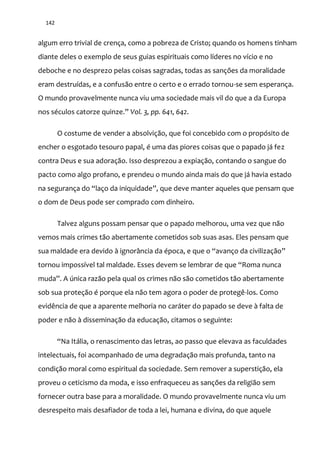 142
algum erro trivial de crença, como a pobreza de Cristo; quando os homens tinham
diante deles o exemplo de seus guias espirituais como líderes no vício e no
deboche e no desprezo pelas coisas sagradas, todas as sanções da moralidade
eram destruídas, e a confusão entre o certo e o errado tornou-se sem esperança.
O mundo provavelmente nunca viu uma sociedade mais vil do que a da Europa
nos séculos catorze quinze.” Vol. 3, pp. 641, 642.
O costume de vender a absolvição, que foi concebido com o propósito de
encher o esgotado tesouro papal, é uma das piores coisas que o papado já fez
contra Deus e sua adoração. Isso desprezou a expiação, contando o sangue do
pacto como algo profano, e prendeu o mundo ainda mais do que já havia estado
na segurança do “laço da iniquidade”, que deve manter aqueles que pensam que
o dom de Deus pode ser comprado com dinheiro.
Talvez alguns possam pensar que o papado melhorou, uma vez que não
vemos mais crimes tão abertamente cometidos sob suas asas. Eles pensam que
sua maldade era devido { ignor}ncia da época, e que o “avanço da civilizaç~o”
tornou impossível tal maldade. Esses devem se lembrar de que “Roma nunca
muda”. A única raz~o pela qual os crimes n~o s~o cometidos t~o abertamente
sob sua proteção é porque ela não tem agora o poder de protegê-los. Como
evidência de que a aparente melhoria no caráter do papado se deve à falta de
poder e não à disseminação da educação, citamos o seguinte:
“Na It|lia, o renascimento das letras, ao passo que elevava as faculdades
intelectuais, foi acompanhado de uma degradação mais profunda, tanto na
condição moral como espiritual da sociedade. Sem remover a superstição, ela
proveu o ceticismo da moda, e isso enfraqueceu as sanções da religião sem
fornecer outra base para a moralidade. O mundo provavelmente nunca viu um
desrespeito mais desafiador de toda a lei, humana e divina, do que aquele
 