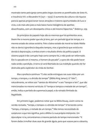 143
mostrado tanto pela igreja como pelos leigos durante os pontificados de Sisto IV,
e Inocêncio VIII. e Alexandre VI (1471 – 1503). O aumento da cultura e da riqueza
parecia apenas proporcionar novas atrações e maiores oportunidades de luxo e
vício, e do mais alto para o mais baixo havia indulgência de apetites
desenfreados, com um desrespeito cínico e até mesmo hipocrisia.” Ibidem p. 209.
Os princípios do papado hoje são os mesmos que há quinhentos anos.
Deem-lhe o mesmo poder que ele já teve, por um período igual de tempo, e o
mesmo estado de coisas existiria. Pois o baixo estado de moral na Idade Média
não se devia à ignorância daqueles tempos, mas a ignorância que existia era
devida à depravação, e ambos eram o resultado direto da política papal. O
sistema papal é tão corrupto hoje como sempre foi, e não pode ser reformado.
Ele é o pecado em si mesmo, o homem do pecado”, e para ele n~o pode haver
nada senão a perdição. A terra só será libertada da sua maldição quando ele for
destruído pelo esplendor da vinda do Senhor.
Mas a profecia continua: “E eles serão entregues nas suas mãos por um
tempo, e tempos, e a divisão do tempo” (Bíblia King James). O “eles”,
naturalmente, se refere aos “santos do Altíssimo” e aos “tempos e leis”, que s~o
mencionados no mesmo versículo. O “tempo e tempos e metade de um tempo”,
então, indica o período de supremacia papal, e do reinado ilimitado da
ilegalidade.
Em primeiro lugar, podemos notar que na Bíblia Douay, assim como na
vers~o revisada, “tempo, e tempos e a divis~o do tempo” é fornecido como
“tempo, e tempos, e metade de um tempo.” N~o temos necessidade de
conjeturar o que isto significa, pois a Bíblia é a sua própria intérprete. Em
Apocalipse 12:14, encontramos o mesmo período de tempo mencionado: “E
foram dadas à mulher duas asas de grande águia, para que voasse para o deserto,
 