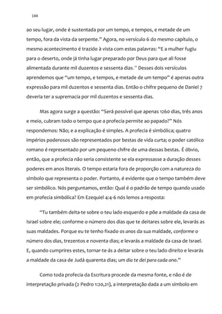 144
ao seu lugar, onde é sustentada por um tempo, e tempos, e metade de um
tempo, fora da vista da serpente.” Agora, no versículo 6 do mesmo capítulo, o
mesmo acontecimento é trazido { vista com estas palavras: “E a mulher fugiu
para o deserto, onde já tinha lugar preparado por Deus para que ali fosse
alimentada durante mil duzentos e sessenta dias.” Desses dois versículos
aprendemos que “um tempo, e tempos, e metade de um tempo” é apenas outra
expressão para mil duzentos e sessenta dias. Então o chifre pequeno de Daniel 7
deveria ter a supremacia por mil duzentos e sessenta dias.
Mas agora surge a quest~o: “Ser| possível que apenas 1260 dias, três anos
e meio, cubram todo o tempo que a profecia permite ao papado?” Nós
respondemos: Não; e a explicação é simples. A profecia é simbólica; quatro
impérios poderosos são representados por bestas de vida curta; o poder católico
romano é representado por um pequeno chifre de uma dessas bestas. É óbvio,
então, que a profecia não seria consistente se ela expressasse a duração desses
poderes em anos literais. O tempo estaria fora de proporção com a natureza do
símbolo que representa o poder. Portanto, é evidente que o tempo também deve
ser simbólico. Nós perguntamos, então: Qual é o padrão de tempo quando usado
em profecia simbólica? Em Ezequiel 4:4-6 nós lemos a resposta:
“Tu também deita-te sobre o teu lado esquerdo e põe a maldade da casa de
Israel sobre ele; conforme o número dos dias que te deitares sobre ele, levarás as
suas maldades. Porque eu te tenho fixado os anos da sua maldade, conforme o
número dos dias, trezentos e noventa dias; e levarás a maldade da casa de Israel.
E, quando cumprires estes, tornar-te-ás a deitar sobre o teu lado direito e levarás
a maldade da casa de Judá quarenta dias; um dia te dei para cada ano.”
Como toda profecia da Escritura procede da mesma fonte, e não é de
interpretação privada (2 Pedro 1:20,21), a interpretação dada a um símbolo em
 