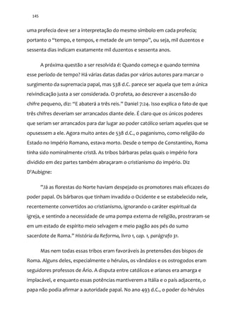 145
uma profecia deve ser a interpretação do mesmo símbolo em cada profecia;
portanto o “tempo, e tempos, e metade de um tempo”, ou seja, mil duzentos e
sessenta dias indicam exatamente mil duzentos e sessenta anos.
A próxima questão a ser resolvida é: Quando começa e quando termina
esse período de tempo? Há várias datas dadas por vários autores para marcar o
surgimento da supremacia papal, mas 538 d.C. parece ser aquela que tem a única
reivindicação justa a ser considerada. O profeta, ao descrever a ascensão do
chifre pequeno, diz: “E abaterá a três reis.” Daniel 7:24. Isso explica o fato de que
três chifres deveriam ser arrancados diante dele. É claro que os únicos poderes
que seriam ser arrancados para dar lugar ao poder católico seriam aqueles que se
opusessem a ele. Agora muito antes de 538 d.C., o paganismo, como religião do
Estado no Império Romano, estava morto. Desde o tempo de Constantino, Roma
tinha sido nominalmente cristã. As tribos bárbaras pelas quais o império fora
dividido em dez partes também abraçaram o cristianismo do império. Diz
D'Aubigne:
”J| as florestas do Norte haviam despejado os promotores mais eficazes do
poder papal. Os bárbaros que tinham invadido o Ocidente e se estabelecido nele,
recentemente convertidos ao cristianismo, ignorando o caráter espiritual da
igreja, e sentindo a necessidade de uma pompa externa de religião, prostraram-se
em um estado de espírito meio selvagem e meio pagão aos pés do sumo
sacerdote de Roma.” História da Reforma, livro 1, cap. 1, parágrafo 31.
Mas nem todas essas tribos eram favoráveis às pretensões dos bispos de
Roma. Alguns deles, especialmente o hérulos, os vândalos e os ostrogodos eram
seguidores professos de Ário. A disputa entre católicos e arianos era amarga e
implacável, e enquanto essas potências mantiverem a Itália e o país adjacente, o
papa não podia afirmar a autoridade papal. No ano 493 d.C., o poder do hérulos
 