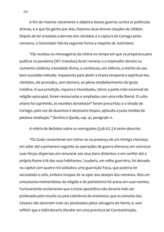 147
A fim de mostrar claramente o objetivo dessas guerras contra as potências
arianas, e o que foi ganho por elas, fazemos duas breves citações de Gibbon.
Depois de ter ensaiado a derrota dos vândalos e a captura de Cartago pelos
romanos, o historiador fala da seguinte forma a respeito de Justiniano:
“Ele recebeu os mensageiros da vitória no tempo em que se preparava para
publicar os pandetos (NT: tratados) da lei romana; e o imperador devoto ou
ciumento celebrou a bondade divina, e confessou, em silêncio, o mérito do seu
bem-sucedido método. Impaciente para abolir a tirania temporal e espiritual dos
vândalos, ele procedeu, sem demora, ao pleno estabelecimento da Igreja
Católica. A sua jurisdição, riqueza e imunidades, talvez a parte mais essencial da
religião episcopal, foram restauradas e ampliadas com uma mão liberal. O culto
ariano foi suprimido, as reuniões donatistas* foram proscritas; e o sínodo de
Cartago, pela voz de duzentos e dezessete bispos, aplaudiu a justa medida da
piedosa retaliaç~o.” Declínio e Queda, cap. 41, parágrafo 11.
A vitória de Belisário sobre os ostrogodos (538 d.C.) é assim descrita:
“Os Godo consentiram em retirar-se na presença de um inimigo vitorioso;
em adiar até a primavera seguinte as operações de guerra ofensiva; em convocar
suas forças dispersas; em renunciar aos seus bens distantes, e em confiar até a
própria Roma à fé dos seus habitantes. Leuderis, um velho guerreiro, foi deixado
na capital com quatro mil soldados; uma guarnição fraca, que poderia ter
secundado o zelo, embora incapaz de se opor aos desejos dos romanos. Mas um
entusiasmo momentâneo da religião e do patriotismo foi aceso em suas mentes.
Furiosamente exclamaram que o trono apostólico não deveria mais ser
profanado pelo triunfo ou pela tolerância do arianismo; que os túmulos dos
Césares não deveriam mais ser pisoteados pelos selvagens do Norte; e, sem
refletir que a Itália deveria afundar em uma província de Constantinopla,
 