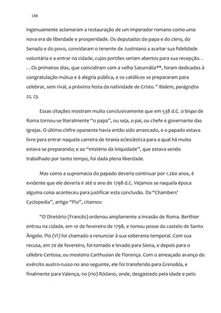 148
ingenuamente aclamaram a restauração de um imperador romano como uma
nova era de liberdade e prosperidade. Os deputados do papa e do clero, do
Senado e do povo, convidaram o tenente de Justiniano a aceitar sua fidelidade
voluntária e a entrar na cidade, cujos portões seriam abertos para sua recepção. .
. . Os primeiros dias, que coincidiram com a velha Saturnália**, foram dedicados à
congratulação mútua e à alegria pública, e os católicos se prepararam para
celebrar, sem rival, a próxima festa da natividade de Cristo.” Ibidem, parágrafos
22, 23.
Essas citações mostram muito conclusivamente que em 538 d.C. o bispo de
Roma tornou-se literalmente “o papa”, ou seja, o pai, ou chefe e governante das
igrejas. O último chifre oponente havia então sido arrancado, e o papado estava
livre para entrar naquela carreira de tirania eclesiástica para a qual há muito
estava se preparando; e ao “mistério da iniquidade”, que estava sendo
trabalhado por tanto tempo, foi dada plena liberdade.
Mas como a supremacia do papado deveria continuar por 1.260 anos, é
evidente que ele deveria ir até o ano de 1798 d.C. Vejamos se naquela época
alguma coisa aconteceu para justificar esta conclus~o. Da “Chambers'
Cyclopedia”, artigo “Pio”, citamos:
“O Diretório (Francês) ordenou amplamente a invas~o de Roma. Berthier
entrou na cidade, em 10 de fevereiro de 1798, e tomou posse do castelo de Santo
Ângelo. Pio (VI) foi chamado a renunciar à sua soberania temporal. Com sua
recusa, em 20 de fevereiro, foi tomado e levado para Siena, e depois para o
célebre Certosa, ou mosteiro Carthusian de Florença. Com o ameaçado avanço do
exército austro-russo no ano seguinte, ele foi transferido para Grenobla, e
finalmente para Valença, no (rio) Ródano, onde, desgastado pela idade e pelo
 