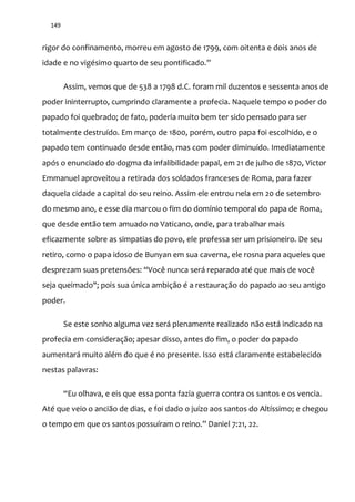 149
rigor do confinamento, morreu em agosto de 1799, com oitenta e dois anos de
idade e no vigésimo quarto de seu pontificado.”
Assim, vemos que de 538 a 1798 d.C. foram mil duzentos e sessenta anos de
poder ininterrupto, cumprindo claramente a profecia. Naquele tempo o poder do
papado foi quebrado; de fato, poderia muito bem ter sido pensado para ser
totalmente destruído. Em março de 1800, porém, outro papa foi escolhido, e o
papado tem continuado desde então, mas com poder diminuído. Imediatamente
após o enunciado do dogma da infalibilidade papal, em 21 de julho de 1870, Victor
Emmanuel aproveitou a retirada dos soldados franceses de Roma, para fazer
daquela cidade a capital do seu reino. Assim ele entrou nela em 20 de setembro
do mesmo ano, e esse dia marcou o fim do domínio temporal do papa de Roma,
que desde então tem amuado no Vaticano, onde, para trabalhar mais
eficazmente sobre as simpatias do povo, ele professa ser um prisioneiro. De seu
retiro, como o papa idoso de Bunyan em sua caverna, ele rosna para aqueles que
desprezam suas pretensões: “Você nunca ser| reparado até que mais de você
seja queimado"; pois sua única ambição é a restauração do papado ao seu antigo
poder.
Se este sonho alguma vez será plenamente realizado não está indicado na
profecia em consideração; apesar disso, antes do fim, o poder do papado
aumentará muito além do que é no presente. Isso está claramente estabelecido
nestas palavras:
“Eu olhava, e eis que essa ponta fazia guerra contra os santos e os vencia.
Até que veio o ancião de dias, e foi dado o juízo aos santos do Altíssimo; e chegou
o tempo em que os santos possuíram o reino.” Daniel 7:21, 22.
 