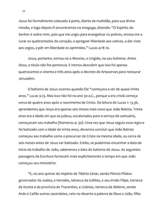 15
Jesus foi formalmente colocado à parte, diante da multidão, para sua divina
miss~o, e logo depois O encontramos na sinagoga, dizendo: “O Espírito do
Senhor é sobre mim, pois que me ungiu para evangelizar os pobres, enviou-me a
curar os quebrantados do coração, a apregoar liberdade aos cativos, a dar vista
aos cegos, a pôr em liberdade os oprimidos.” Lucas 4:18-10.
Jesus, portanto, tornou-se o Messias, o Ungido, no seu batismo. Antes
disso, o título não lhe pertencia. E iremos descobrir que isso foi apenas
quatrocentos e oitenta e três anos após o decreto de Artaxerxes para restaurar
Jerusalém.
O batismo de Jesus ocorreu quando Ele “começava a ser de quase trinta
anos.” Lucas 3:23. Mas isso n~o foi no ano 30 a.C., porque a era cristã começa
cerca de quatro anos após o nascimento de Cristo. Da leitura de Lucas 1: 13,36,
aprendemos que Jesus era apenas seis meses mais novo que João Batista. Trinta
anos era a idade em que os judeus, escalonados para o serviço do santuário,
começavam seu trabalho (Números.4: 30). Uma vez que Jesus seguiu essa regra e
foi batizado com a idade de trinta anos, devemos concluir que João Batista
começou seu trabalho como o precursor de Cristo na mesma idade, ou cerca de
seis meses antes de Jesus ser batizado. Então, se pudermos encontrar a data do
início do trabalho de João, saberemos a data do batismo de Jesus. As seguintes
passagens da Escritura fornecem mais explicitamente o tempo em que João
começou seu ministério:
“E, no ano quinze do império de Tibério César, sendo Pôncio Pilatos
governador da Judeia, e Herodes, tetrarca da Galileia, e seu irmão Filipe, tetrarca
da Itureia e da província de Traconites, e Lisânias, tetrarca de Abilene, sendo
Anás e Caifás sumos sacerdotes, veio no deserto a palavra de Deus a João, filho
 