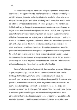 150
Durante vários anos parecia que cada vestígio do poder do papado havia
desaparecido irrecuperavelmente; mas “a Escritura n~o pode ser anulada” (Jo~o
10:35). E agora, embora não tenha domínio territorial, não há reino na terra que
se aproxime dele (papado) em poder. O papa governa não apenas a vasta hoste
de católicos em todas as terras sob o sol, sendo que quase todos mantêm sua
lealdade a ele acima do que devem aos seus governantes civis, mas ele governa
nações. Não só a sua influência é suprema nos países católicos, mas os governos
declaradamente protestantes olham para ele em busca de ajuda em momentos
difíceis. A Alemanha, que por tanto tempo se opôs a ele, está agora virtualmente
sujeita ao seu ditado; a Inglaterra convidou-o a ajudá-la a resolver seus problemas
com a Irlanda; o Czar da Rússia fez aberturas para ele, pois ele precisa de sua
ajuda para lidar com o niilismo. Quando os delegados papais vieram à América
para trazer ao Cardeal Gibbons a insígnia do seu gabinete, um navio do governo
foi enviado para se encontrar com eles e, no seu regresso com eles a bordo, a
bandeira papal flutuou do mastro, no lugar das estrelas e listras (NT: da bandeira
americana). Por ocasião do jubileu do Papa Leão XIII, a Suécia e a Itália foram as
únicas nações que não lhe enviaram presentes e felicitações.
O (jornal) Christian Union (União Cristã) disse, em 26 de janeiro de 1888, que
a apresentação ao Papa Leão XIII de uma cópia da Constituição dos Estados
Unidos, pelo Presidente, era “uma forma sensata de cumprir o que, nas
circunst}ncias, era quase uma quest~o de obrigaç~o nacional”. E deu, como raz~o
para essa extraordinária declaração, a declaração ainda mais extraordinária de
que “o papa é um príncipe temporal, e as comodidades que s~o pagas aos
príncipes temporais s~o devidas a ele.” Dizia ainda: “N~o é impossível que chegue
o tempo em que o velho antagonismo entre católicos e protestantes possa
parecer insignificante à vista dos mais profundos antagonismos que os tornarão
essencialmente um. . . . Coisas mais estranhas aconteceram na história do que
 