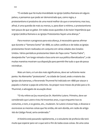152
“É verdade que h| muita imoralidade na Igreja Católica Romana em alguns
países, e pensamos que pode ser demonstrado que, como regra, o
protestantismo é produtivo de uma moral melhor do que o romanismo; mas isso,
afinal, é uma questão de mais ou menos, e, para dizer o mínimo, o protestantismo
tem pouco de que se gabar. Em todas essas questões é da maior importância que
a Igreja Católica Romana e as Igrejas Protestantes façam uma aliança.”
Para mostrar o progresso para esta aliança, é necessário apenas afirmar
que durante a “Semana Santa” de 1888, os cultos católicos e de todas as igrejas
protestantes foram realizados em conjunto em várias cidades dos Estados
Unidos. V|rios periódicos protestantes falam do Papa como “Santo Padre”,
desejando-lhe “um longo reinado e boa sorte em sua política liberalizadora”, e de
muitas maneiras mostram sua disposição para permitir-lhe tudo o que ele possa
reivindicar.
Mais um item, e é um dos mais significativos, deve ser suficiente neste
ponto. Na Alemanha “protestante”, na cidade de Cassel, onde a maioria das
igrejas são luteranas, o Reverendo Thummel foi indiciado em 1888 por atacar o
papado e chamar o papa de anticristo. Ao propor nove meses de prisão para o Sr.
Thummel, o advogado de acusação disse:
“O réu refere-se (ou recorre) ao Dr. Martinho Lutero. Primeiro, deve ser
considerado que Lutero viveu há trezentos anos, e que enquanto isso os
costumes, o tom, e os gostos, etc., mudaram. Se Lutero vivesse hoje, e dissesse e
escrevesse as mesmas coisas que fez então, ele sem dúvida, em razão do artigo
166 do Código Penal, seria condenado.”
A história está passando rapidamente, e o estudante de profecia não terá
muito que esperar para ver o que será o fim de todas essas coisas. De uma coisa
 