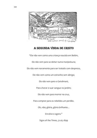 154
A SEGUNDA VINDA DE CRISTO
“Ele n~o vem como uma criança nascida em Belém,
Ele não vem para se deitar numa manjedoura;
Ele não vem novamente para ser tratado com desprezo,
Ele não vem como um estranho sem abrigo;
Ele não vem para o Getsêmani,
Para chorar e suar sangue no jardim;
Ele não vem para morrer na cruz,
Para comprar para os rebeldes um perdão.
Oh, não; glória, glória brilhante...
Envolve-o agora.”
Signs of the Times, 31.05.1899
 