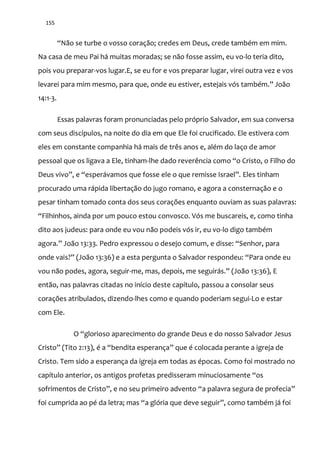 155
“N~o se turbe o vosso coraç~o; credes em Deus, crede também em mim.
Na casa de meu Pai há muitas moradas; se não fosse assim, eu vo-lo teria dito,
pois vou preparar-vos lugar.E, se eu for e vos preparar lugar, virei outra vez e vos
levarei para mim mesmo, para que, onde eu estiver, estejais vós também.” Jo~o
14:1-3.
Essas palavras foram pronunciadas pelo próprio Salvador, em sua conversa
com seus discípulos, na noite do dia em que Ele foi crucificado. Ele estivera com
eles em constante companhia há mais de três anos e, além do laço de amor
pessoal que os ligava a Ele, tinham-lhe dado reverência como “o Cristo, o Filho do
Deus vivo”, e “esper|vamos que fosse ele o que remisse Israel”. Eles tinham
procurado uma rápida libertação do jugo romano, e agora a consternação e o
pesar tinham tomado conta dos seus corações enquanto ouviam as suas palavras:
“Filhinhos, ainda por um pouco estou convosco. Vós me buscareis, e, como tinha
dito aos judeus: para onde eu vou não podeis vós ir, eu vo-lo digo também
agora.” Jo~o 13:33. Pedro expressou o desejo comum, e disse: “Senhor, para
onde vais?” (Jo~o 13:36) e a esta pergunta o Salvador respondeu: “Para onde eu
vou não podes, agora, seguir-me, mas, depois, me seguir|s.” (Jo~o 13:36), E
então, nas palavras citadas no início deste capítulo, passou a consolar seus
corações atribulados, dizendo-lhes como e quando poderiam segui-Lo e estar
com Ele.
O “glorioso aparecimento do grande Deus e do nosso Salvador Jesus
Cristo” (Tito 2:13), é a “bendita esperança” que é colocada perante a igreja de
Cristo. Tem sido a esperança da igreja em todas as épocas. Como foi mostrado no
capítulo anterior, os antigos profetas predisseram minuciosamente “os
sofrimentos de Cristo”, e no seu primeiro advento “a palavra segura de profecia”
foi cumprida ao pé da letra; mas “a glória que deve seguir”, como também já foi
 