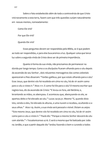 157
Sobre o fato estabelecido além de toda a controvérsia de que Cristo
virá novamente a esta terra, fazem com que três questões surjam naturalmente
em nossas mentes, nomeadamente:
Como Ele virá?
Por que Ele virá?
Quando Ele virá?
Essas perguntas devem ser respondidas pela Bíblia, se é que podem
ao todo ser respondidas, e para elas buscaremos a luz. Qualquer coisa que lance
luz sobre a segunda vinda de Cristo deve ser de primeira importância.
Quanto à forma da sua vinda, não precisamos de permanecer na
dúvida por longo tempo. Como o os discípulos ficaram olhando para o céu depois
da ascensão do seu Senhor , dois reluzentes mensageiros das cortes celestiais
apareceram e lhes disseram: “Varões galileus, por que estais olhando para o céu?
Esse Jesus, que dentre vós foi recebido em cima no céu, há de vir assim como
para o céu o vistes ir.” Atos 1:11. E como foi Ele para o céu? O mesmo escritor que
regista isso, diz da ascensão de Cristo: “E levou-os fora, até Betânia; e,
levantando as mãos, os abençoou. E aconteceu que, abençoando-os ele, se
apartou deles e foi elevado ao céu.” Lucas 24:50,51. Mesmo “E, quando dizia
isto, vendo-o eles, foi elevado às alturas, e uma nuvem o recebeu, ocultando-o a
seus olhos.” Atos 1:9. Assim, a sua vinda será pessoal e visível. Diziam os anjos:
“Este mesmo Jesus, que dentre vós foi recebido em cima no céu, há de vir assim
como para o céu o vistes ir.” Paulo diz: “Porque o mesmo Senhor descerá do céu
com alarido.” 1 Tessalonicenses 4:16. E será o mesmo que foi batizado por João
na Jordão, e que a partir daquele dia “andou fazendo o bem e curando a todos
 