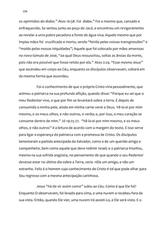 158
os oprimidos do diabo.” Atos 10:38. Foi diabo.” Foi o mesmo que, cansado e
enfraquecido, Se sentou junto ao poço de Jacó, e encontrou um revigoramento
ao revelar a uma pobre pecadora a fonte de água viva; Aquele mesmo que por
ímpias mãos foi crucificado e morto, sendo “ferido pelas nossas transgressões” e
“moído pelas nossas iniquidades”; Aquele que foi colocado por mãos amorosas
no novo túmulo de José, “ao qual Deus ressuscitou, soltas as ânsias da morte,
pois n~o era possível que fosse retido por ela.” Atos 2:24. “Esse mesmo Jesus”
que ascendeu em corpo ao Céu, enquanto os discípulos observavam, voltará em
da mesma forma que ascendeu.
Foi o conhecimento de que o próprio Cristo viria pessoalmente, que
animou o patriarca na sua profunda aflição, quando disse: “Porque eu sei que o
meu Redentor vive, e que por fim se levantará sobre a terra. E depois de
consumida a minha pele, ainda em minha carne verei a Deus. Vê-lo-ei por mim
mesmo, e os meus olhos, e não outros, o verão; e, por isso, o meu coração se
consome dentro de mim.” Jó 19:25-27. “Vê-lo-ei por mim mesmo, e os meus
olhos, e não outros” é a leitura de acordo com a margem do texto. E isso serve
para ligar a esperança do patriarca com a promessa de Cristo. Os discípulos
lamentaram a partida antecipada do Salvador, como a de um querido amigo e
companheiro, bem como aquele que deve redimir Israel; e o patriarca triunfou,
mesmo na sua sofrida angústia, no pensamento de que quando o seu Redentor
devesse estar no último dia sobre a Terra, veria nEle um amigo, e não um
estranho. Feliz é o homem cujo conhecimento de Cristo é tal que pode olhar para
Seu regresso com a mesma antecipação carinhosa.
Jesus “há de vir assim como” subiu ao Céu. Como é que Ele foi?
Enquanto O observavam, foi levado para cima, e uma nuvem o recebeu fora da
sua vista. Então, quando Ele vier, uma nuvem irá assisti-Lo, e Ele será visto. E o
 