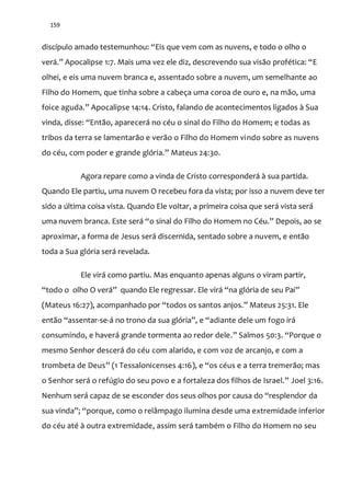 159
discípulo amado testemunhou: “Eis que vem com as nuvens, e todo o olho o
ver|.” Apocalipse 1:7. Mais uma vez ele diz, descrevendo sua visão profética: “E
olhei, e eis uma nuvem branca e, assentado sobre a nuvem, um semelhante ao
Filho do Homem, que tinha sobre a cabeça uma coroa de ouro e, na mão, uma
foice aguda.” Apocalipse 14:14. Cristo, falando de acontecimentos ligados à Sua
vinda, disse: “Então, aparecerá no céu o sinal do Filho do Homem; e todas as
tribos da terra se lamentarão e verão o Filho do Homem vindo sobre as nuvens
do céu, com poder e grande glória.” Mateus 24:30.
Agora repare como a vinda de Cristo corresponderá à sua partida.
Quando Ele partiu, uma nuvem O recebeu fora da vista; por isso a nuvem deve ter
sido a última coisa vista. Quando Ele voltar, a primeira coisa que será vista será
uma nuvem branca. Este ser| “o sinal do Filho do Homem no Céu.” Depois, ao se
aproximar, a forma de Jesus será discernida, sentado sobre a nuvem, e então
toda a Sua glória será revelada.
Ele virá como partiu. Mas enquanto apenas alguns o viram partir,
“todo o olho O ver|” quando Ele regressar. Ele vir| “na glória de seu Pai”
(Mateus 16:27), acompanhado por “todos os santos anjos.” Mateus 25:31. Ele
ent~o “assentar-se-| no trono da sua glória”, e “adiante dele um fogo irá
consumindo, e haverá grande tormenta ao redor dele.” Salmos 50:3. “Porque o
mesmo Senhor descerá do céu com alarido, e com voz de arcanjo, e com a
trombeta de Deus” (1 Tessalonicenses 4:16), e “os céus e a terra tremerão; mas
o Senhor ser| o refúgio do seu povo e a fortaleza dos filhos de Israel.” Joel 3:16.
Nenhum será capaz de se esconder dos seus olhos por causa do “resplendor da
sua vinda”; “porque, como o relâmpago ilumina desde uma extremidade inferior
do céu até à outra extremidade, assim será também o Filho do Homem no seu
 