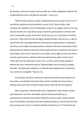 16
de Zacarias. E percorreu toda a terra ao redor do Jordão, pregando o batismo de
arrependimento, para o perd~o dos pecados.” Lucas 3:1-3.
Tibério César começou a reinar conjuntamente com seu pai no ano 12 d.C. e
seu décimo quinto ano seria, portanto, no ano 27 d.C. Assim sendo, João
começou seu trabalho e Jesus foi batizado no ano 27 d.C. Agora vamos ver se isso
está de acordo com o que disse o anjo. Contando quatrocentos e oitenta e três
anos, começando a partir do primeiro dia do ano 457 a.C., terminaria no final do
ano 26 d.C. Mas o decreto saiu em algum tempo durante o ano 457 a.C., e não no
seu primeiro dia. Consequentemente, havia apenas quatrocentos e cinquenta e
seis anos e uma fração dos quatrocentos e oitenta e três anos antes da era cristã.
Quatrocentos e oitenta e três anos menos quatrocentos e cinquenta e seis anos e
uma fração, sobra vinte e seis anos e uma fração. Isto é, algo em torno de vinte e
seis dos quatrocentos e oitenta e três anos permaneceu após o início da era
cristã. Mas isso nos traria para o ano 27 d.C., e isso é, como vimos, quando o
batismo de Jesus realmente ocorreu. Naquela época Jesus começou a pregar,
dizendo: “O tempo está cumprido, e o reino de Deus está próximo. Arrependei-
vos e crede no evangelho.” Marcos 1:15.
Se os judeus, portanto, estivessem atentos às profecias que estavam em
suas mãos, e acreditado vivamente nelas, teriam reconhecido Jesus como o
Messias assim que viram o Espírito Santo descer sobre Ele em Seu batismo.
Mas o anjo disse a Daniel ainda mais a respeito de Cristo. Desde a ordem
para restaurar e construir Jerusalém, setenta semanas proféticas, ou
quatrocentos e noventa anos, foram atribuídos ao povo judeu. Então, quando
Jesus foi batizado, uma semana de anos ainda permaneceu. Essa semana de anos
que começou em 27 d.C. é a semana referida em Daniel 9: 27: “E ele firmar| um
 